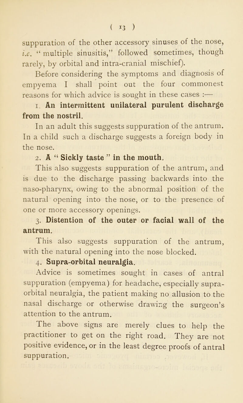 suppuration of the other accessory sinuses of the nose, i.c. “ multiple sinusitis,” followed sometimes, though rarely, by orbital and intra-cranial mischief). Before considering the symptoms and diagnosis of empyema I shall point out the four commonest reasons for which advice is sought in these cases :— 1. An intermittent unilateral purulent discharge from the nostril. In an adult this suggests suppuration of the antrum. In a child such a discharge suggests a foreign body in the nose. 2. A ‘‘ Sickly taste ” in the mouth. This also suggests suppuration of the antrum, and is due to the discharge passing backwards into the naso-pharynx, owing to the abnormal position of the natural opening into the nose, or to the presence of one or more accessory openings. 3. Distention of the outer or facial wall of the antrum. This also suggests suppuration of the antrum, with the natural opening into the nose blocked. 4. Supra-orbital neuralgia. Advice is sometimes sought in cases of antral suppuration (empyema) for headache, especially supra- orbital neuralgia, the patient making no allusion to the nasal discharge or otherwise drawing the surgeon’s attention to the antrum. The above signs are merely clues to help the practitioner to get on the right road. They are not positive evidence, or in the least degree proofs of antral suppuration.