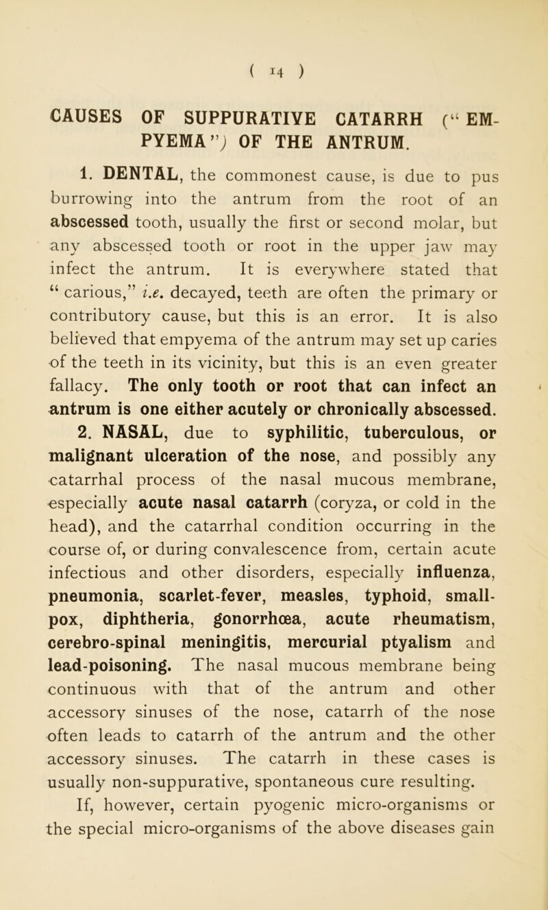 CAUSES OF SUPPURATIVE CATARRH (“ EM- PYEMA”; OF THE ANTRUM. 1. DENTAL, the commonest cause, is due to pus burrowing into the antrum from the root of an abscessed tooth, usually the first or second molar, but any abscessed tooth or root in the upper jaw may infect the antrum. It is everywhere stated that “ carious,” decayed, teeth are often the primary or contributory cause, but this is an error. It is also believed that empyema of the antrum may set up caries ■of the teeth in its vicinity, but this is an even greater fallacy. The only tooth or root that can infect an antrum is one either acutely or chronically abscessed. 2. NASAL, due to syphilitic, tuberculous, or malignant ulceration of the nose, and possibly any catarrhal process of the nasal mucous membrane, •especially acute nasal catarrh (coryza, or cold in the head), and the catarrhal condition occurring in the course of, or during convalescence from, certain acute infectious and other disorders, especially influenza, pneumonia, scarlet-fever, measles, typhoid, small- pox, diphtheria, gonorrhoea, acute rheumatism, cerebro-spinal meningitis, mercurial ptyalism and lead-poisoning. The nasal mucous membrane being continuous with that of the antrum and other accessory sinuses of the nose, catarrh of the nose often leads to catarrh of the antrum and the other accessory sinuses. The catarrh in these cases is usually non-suppurative, spontaneous cure resulting. If, however, certain pyogenic micro-organisms or the special micro-organisms of the above diseases gain