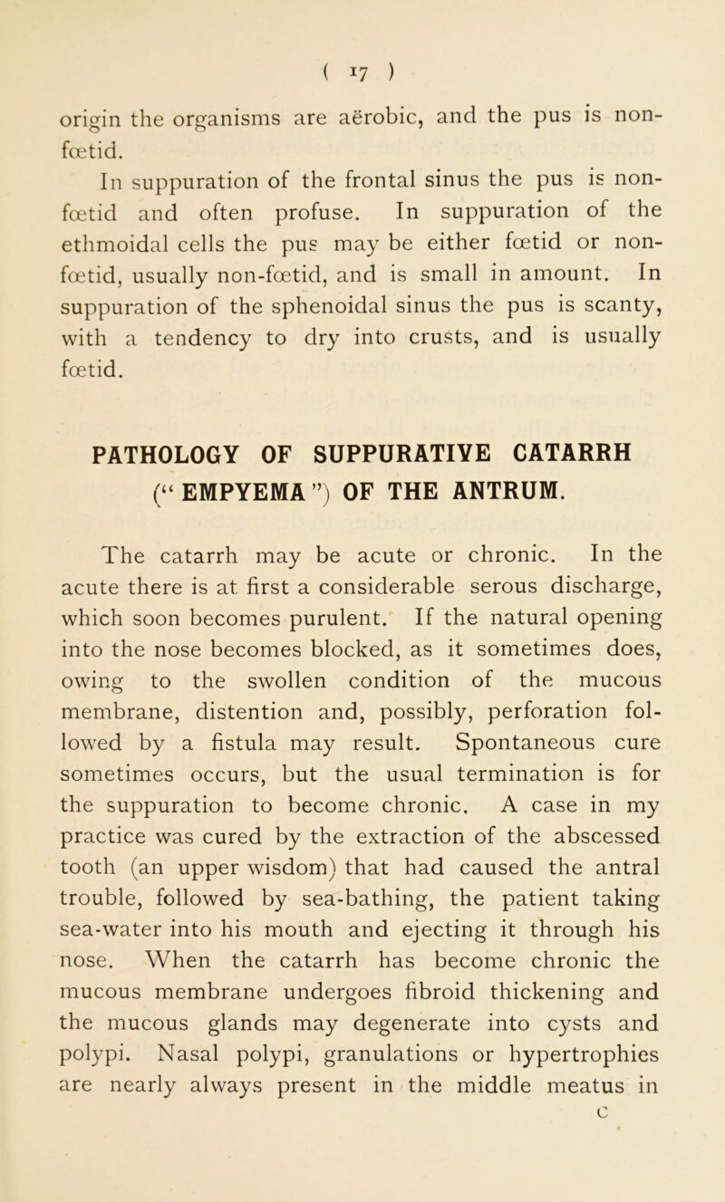 origin the organisms are aerobic, and the pus is non- foetid. In suppuration of the frontal sinus the pus is non- foetid and often profuse. In suppuration of the ethmoidal cells the pus may be either foetid or non- foetid, usually non-foetid, and is small in amount. In suppuration of the sphenoidal sinus the pus is scanty, with a tendency to dry into crusts, and is usually foetid. PATHOLOGY OF SUPPURATIVE CATARRH (‘‘EMPYEMA’’) OF THE ANTRUM. The catarrh may be acute or chronic. In the acute there is at first a considerable serous discharge, which soon becomes purulent. If the natural opening into the nose becomes blocked, as it sometimes does, owing to the swollen condition of the mucous membrane, distention and, possibly, perforation fol- lowed by a fistula may result. Spontaneous cure sometimes occurs, but the usual termination is for the suppuration to become chronic. A case in my practice was cured by the extraction of the abscessed tooth (an upper wisdom) that had caused the antral trouble, followed by sea-bathing, the patient taking sea-water into his mouth and ejecting it through his nose. When the catarrh has become chronic the mucous membrane undergoes fibroid thickening and the mucous glands may degenerate into cysts and polypi. Nasal polypi, granulations or hypertrophies are nearly always present in the middle meatus in c