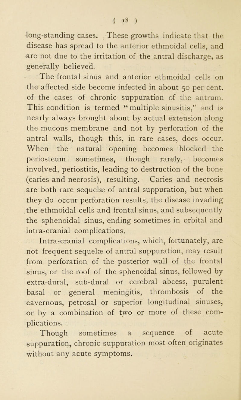 long-standing cases. These growths indicate that the disease has spread to the anterior ethmoidal cells, and are not due to the irritation of the antral discharge, as generally believed. The frontal sinus and anterior ethmoidal cells on the affected side become infected in about 50 per cent, of the cases of chronic suppuration of the antrum. This condition is termed “ multiple sinusitis,” and is nearly always brought about by actual extension along the mucous membrane and not by perforation of the antral walls, though this, in rare cases, does occur. When the natural opening becomes blocked the periosteum sometimes, though rarely, becomes involved, periostitis, leading to destruction of the bone (caries and necrosis), resulting. Caries and necrosis are both rare sequelae of antral suppuration, but when they do occur perforation results, the disease invading the ethmoidal cells and frontal sinus, and subsequently the sphenoidal sinus, ending sometimes in orbital and intra-cranial complications. Intra-cranial complications, which, fortunately, are not frequent sequelae of antral suppuration, m.ay result from perforation of the posterior wall of the frontal sinus, or the roof of the sphenoidal sinus, followed by extra-dural, sub-dural or cerebral abcess, purulent basal or general meningitis, thrombosis of the cavernous, petrosal or superior longitudinal sinuses, or by a combination of two or more of these com- plications. Though sometimes a sequence of acute suppuration, chronic suppuration most often originates without any acute symptoms.