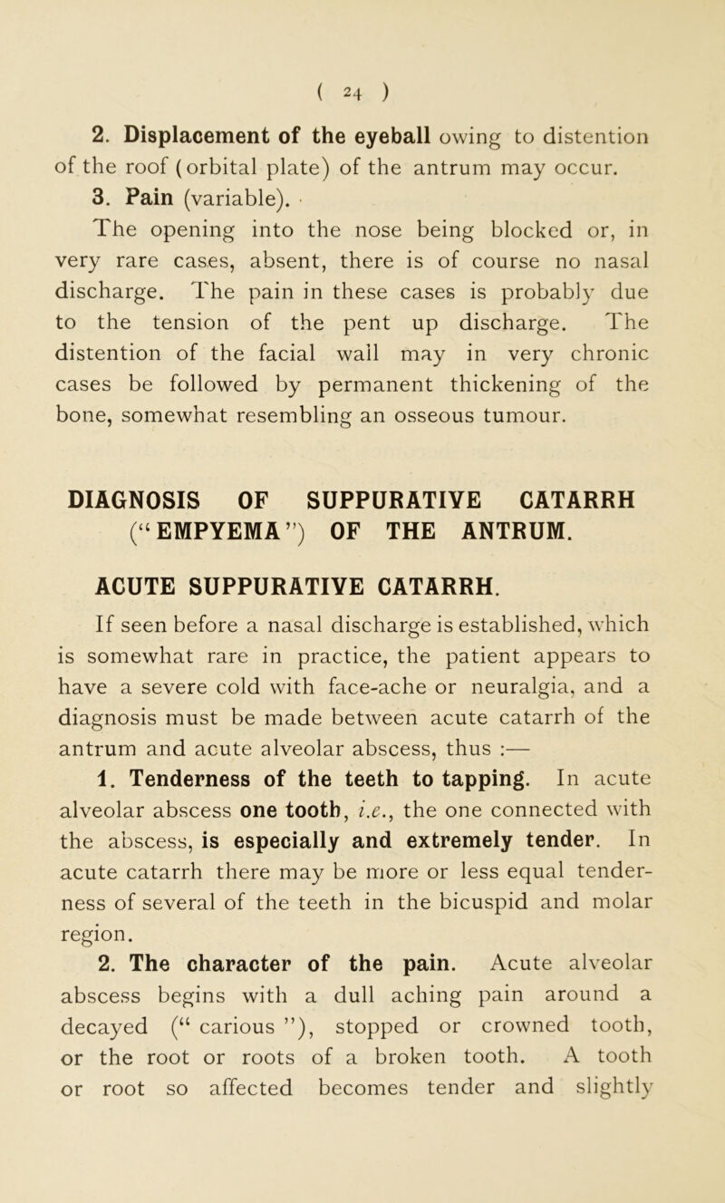 2. Displacement of the eyeball owing to distention of the roof (orbital plate) of the antrum may occur. 3. Pain (variable). • The opening into the nose being blocked or, in very rare cases, absent, there is of course no nasal discharge. The pain in these cases is probably due to the tension of the pent up discharge. The distention of the facial wall may in very chronic cases be followed by permanent thickening of the bone, somewhat resembling an osseous tumour. DIAGNOSIS OF SUPPURATIVE CATARRH ( ‘ EMPYEMA ”) OF THE ANTRUM. ACUTE SUPPURATIVE CATARRH. If seen before a nasal discharge is established, which is somewhat rare in practice, the patient appears to have a severe cold with face-ache or neuralgia, and a diagnosis must be made between acute catarrh of the antrum and acute alveolar abscess, thus :— 1. Tenderness of the teeth to tapping. In acute alveolar abscess one tooth, i.e.^ the one connected with the abscess, is especially and extremely tender. In acute catarrh there may be more or less equal tender- ness of several of the teeth in the bicuspid and molar region. 2. The character of the pain. Acute alveolar abscess begins with a dull aching pain around a decayed carious ”), stopped or crowned tooth, or the root or roots of a broken tooth. A tooth or root so affected becomes tender and slightly