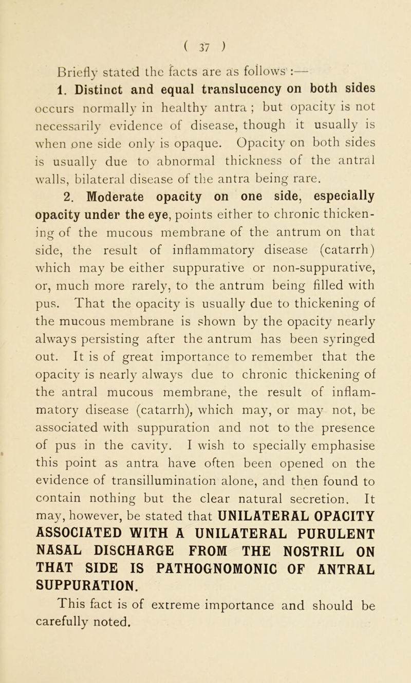 Briefly stated the facts are as follows':— 1. Distinct and equal translucency on both sides occurs normally in healthy antra ; but opacity is not necessarily evidence of disease, though it usually is when one side only is opaque. Opacity on both sides is usually due to abnormal thickness of the antral walls, bilateral disease of the antra being rare. 2. Moderate opacity on one side, especially opacity under the eye, points either to chronic thicken- ing of the mucous membrane of the antrum on that side, the result of inflammatory disease (catarrh) which may be either suppurative or non-suppurative, or, much more rarely, to the antrum being filled with pus. That the opacity is usually due to thickening of the mucous membrane is shown by the opacity nearly always persisting after the antrum has been syringed out. It is of great importance to remember that the opacity is nearly always due to chronic thickening of the antral mucous membrane, the result of inflam- matory disease (catarrh), which may, or may not, be associated with suppuration and not to the presence of pus in the cavity. I wish to specially emphasise this point as antra have often been opened on the evidence of transillumination alone, and then found to contain nothing but the clear natural secretion. It may, however, be stated that UNILATERAL OPACITY ASSOCIATED WITH A UNILATERAL PURULENT NASAL DISCHARGE FROM THE NOSTRIL ON THAT SIDE IS PATHOGNOMONIC OF ANTRAL SUPPURATION. This fact is of extreme importance and should be carefully noted.