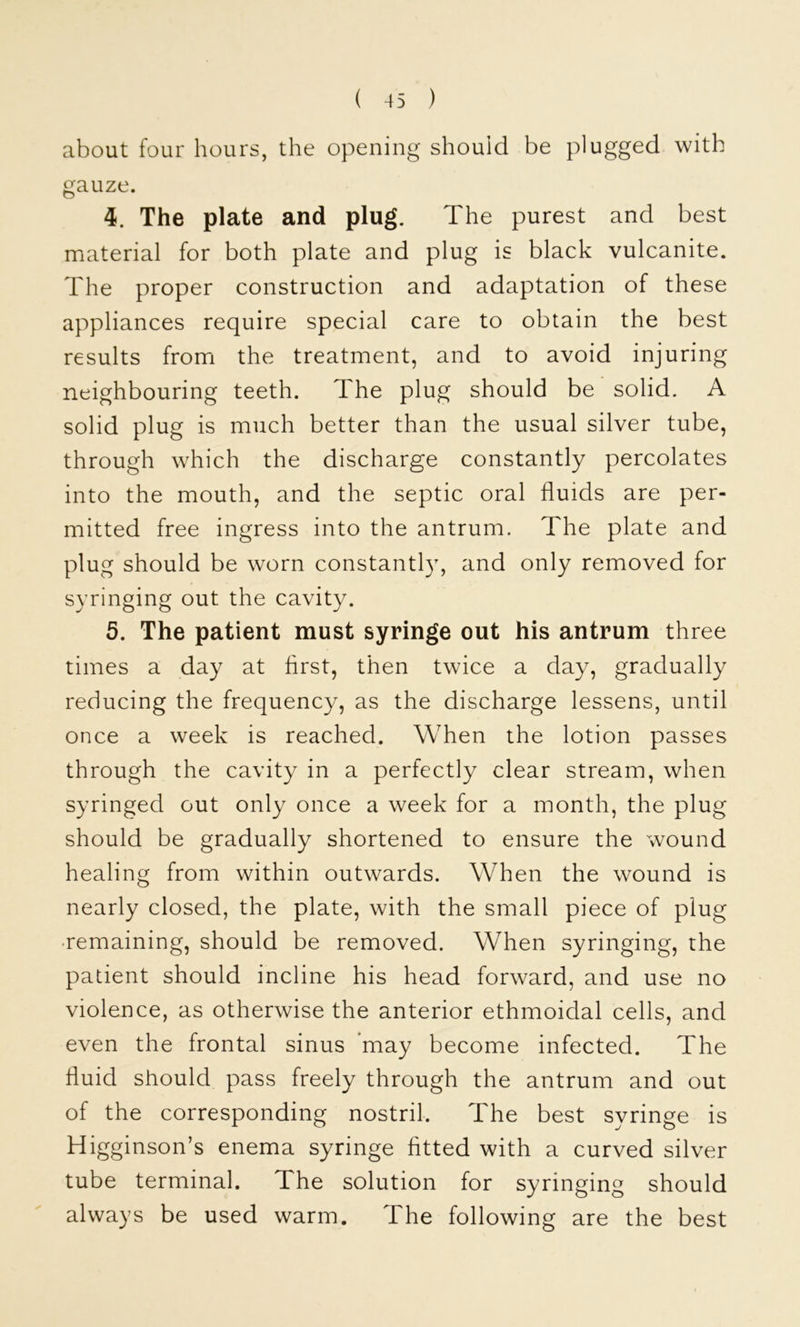 about four hours, the opening should be plugged with gauze. 4. The plate and plug. The purest and best material for both plate and plug is black vulcanite. The proper construction and adaptation of these appliances require special care to obtain the best results from the treatment, and to avoid injuring neighbouring teeth. The plug should be solid. A solid plug is much better than the usual silver tube, through which the discharge constantly percolates into the mouth, and the septic oral fluids are per- mitted free ingress into the antrum. The plate and plug should be worn constantl}g and only removed for syringing out the cavity. 5. The patient must syringe out his antrum three times a day at first, then twice a day, gradually reducing the frequency, as the discharge lessens, until once a week is reached. When the lotion passes through the cavity in a perfectly clear stream, when syringed out only once a week for a month, the plug should be gradually shortened to ensure the wound healing from within outwards. When the wound is nearly closed, the plate, with the small piece of plug remaining, should be removed. When syringing, the patient should incline his head forward, and use no violence, as otherwise the anterior ethmoidal cells, and even the frontal sinus ’may become infected. The fluid should pass freely through the antrum and out of the corresponding nostril. The best syringe is Higginson’s enema syringe fitted with a curved silver tube terminal. The solution for syringing should always be used warm. The following are the best