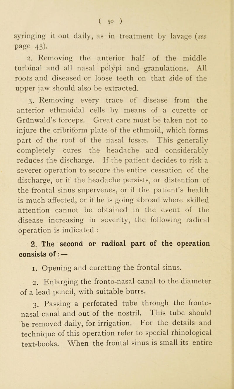 ( 5° ) syringing it out daily, as in treatment by lavage {see page 43). 2. Removing the anterior half of the middle turbinal and all nasal polypi and granulations. All roots and diseased or loose teeth on that side of the upper jaw should also be extracted. 3. Removing every trace of disease from the anterior ethmoidal cells by means of a curette or Grunwald’s forceps. Great care must be taken not to injure the cribriform plate of the ethmoid, which forms part of the roof of the nasal fossae. This generally completely cures the headache and considerably reduces the discharge. If the patient decides to risk a severer operation to secure the entire cessation of the discharge, or if the headache persists, or distention of the frontal sinus supervenes, or if the patient’s health is much affected, or if he is going abroad where skilled attention cannot be obtained in the event of the disease increasing in severity, the following radical operation is indicated : 2. The second or radical part of the operation consists of: — 1. Opening and curetting the frontal sinus. 2. Enlarging the fronto-nasal canal to the diameter of a lead pencil, with suitable burrs. 3. Passing a perforated tube through the fronto- nasal canal and out of the nostril. This tube should be removed daily, for irrigation. For the details and technique of this operation refer to special rhinological text-books. When the frontal sinus is small its entire