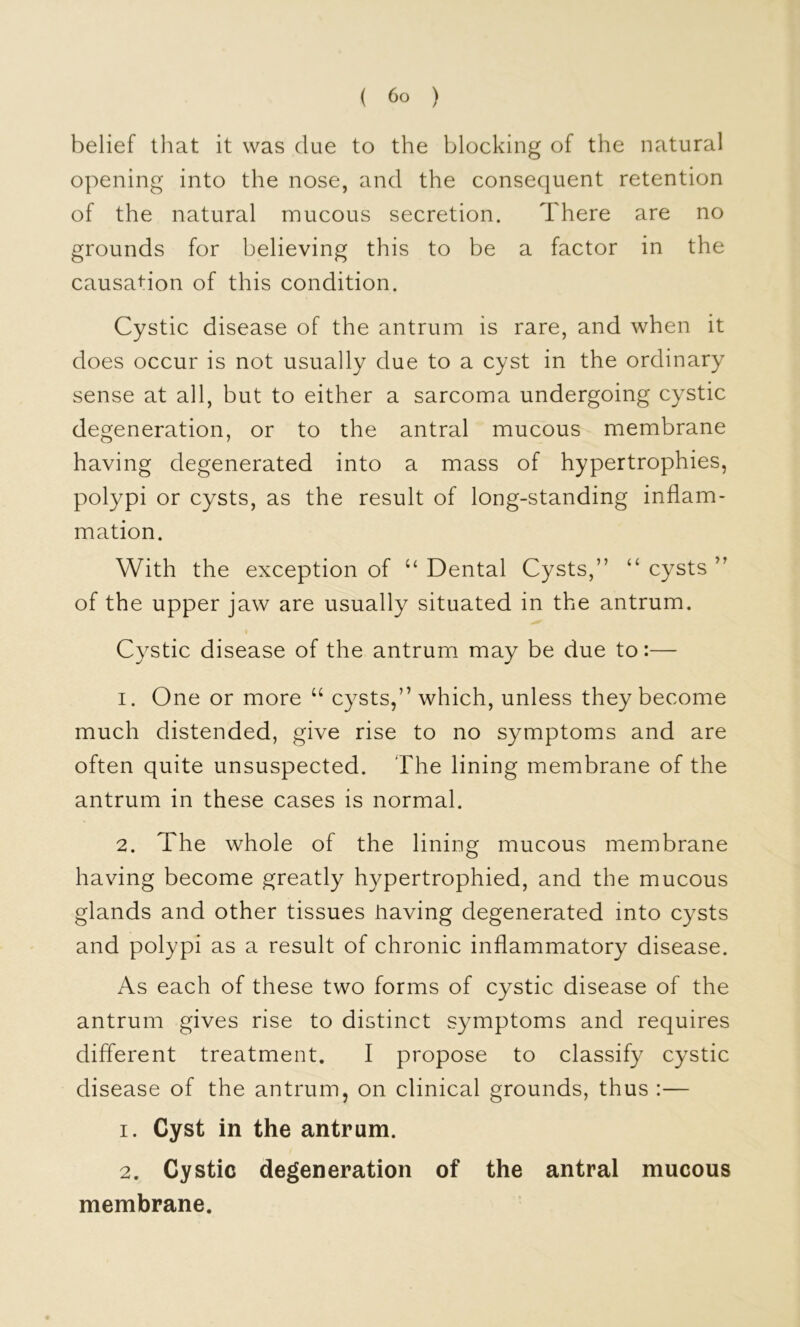 belief tliat it was due to the blocking of the natural opening into the nose, and the consequent retention of the natural mucous secretion. There are no grounds for believing this to be a factor in the causation of this condition. Cystic disease of the antrum is rare, and when it does occur is not usually due to a cyst in the ordinary sense at all, but to either a sarcoma undergoing cystic degeneration, or to the antral mucous membrane having degenerated into a mass of hypertrophies, polypi or cysts, as the result of long-standing inflam- mation. With the exception of ‘‘ Dental Cysts,” “ cysts ” of the upper jaw are usually situated in the antrum. Cystic disease of the antrum may be due to:— 1. One or more “ cysts,” which, unless they become much distended, give rise to no symptoms and are often quite unsuspected. The lining membrane of the antrum in these cases is normal. 2. The whole of the lining mucous membrane having become greatly hypertrophied, and the mucous glands and other tissues having degenerated into cysts and polypi as a result of chronic inflammatory disease. As each of these two forms of cystic disease of the antrum gives rise to distinct symptoms and requires different treatment. I propose to classify cystic disease of the antrum, on clinical grounds, thus :— 1. Cyst in the antrum. 2. Cystic degeneration of the antral mucous membrane.