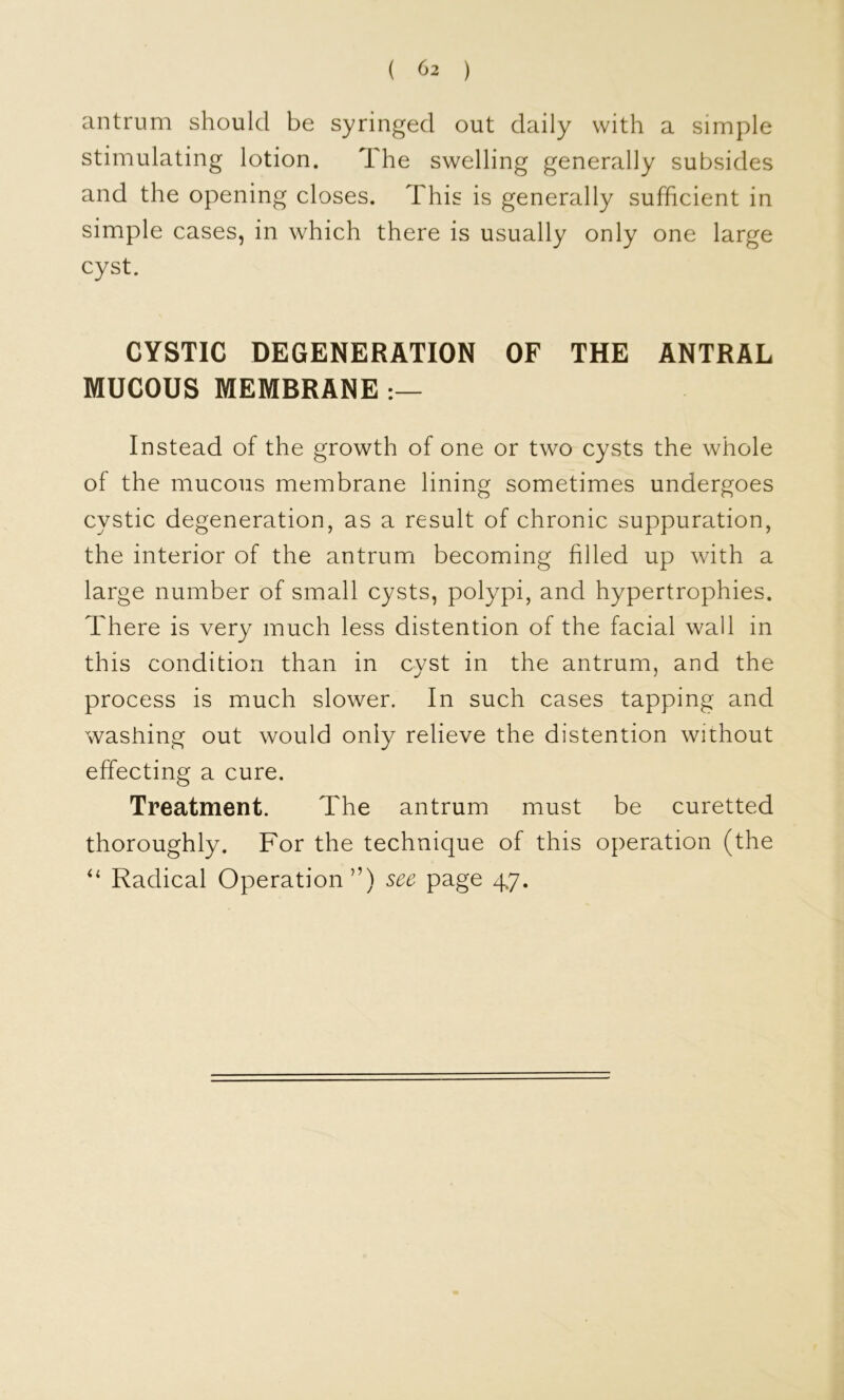 ( ^2 ) antrum should be syringed out daily with a simple stimulating lotion. The swelling generally subsides and the opening closes. This is generally sufficient in simple cases, in which there is usually only one large cyst. CYSTIC DEGENERATION OF THE ANTRAL MUCOUS MEMBRANE Instead of the growth of one or two cysts the whole of the mucous membrane lining sometimes undergoes cystic degeneration, as a result of chronic suppuration, the interior of the antrum becoming filled up with a large number of small cysts, polypi, and hypertrophies. There is very much less distention of the facial wall in this condition than in cyst in the antrum, and the process is much slower. In such cases tapping and washing out would only relieve the distention without effecting a cure. Treatment. The antrum must be curetted thoroughly. For the technique of this operation (the Radical Operation”) see page 47.