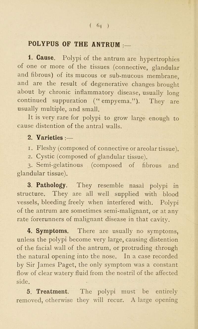 ( ^>1 ) POLYPUS OF THE ANTRUM 1. Cause. Polypi of the antrum are hypertrophies of one or more of the tissues (connective, glandular and fibrous) of its mucous or sub-mucous membrane, and are the result of degenerative changes brought about by chronic inflammatory disease, usually long continued suppuration empyema.”). They are usually multiple, and small. It is very rare for polypi to grow large enough to cause distention of the antral walls. 2. Varieties :— 1. Fleshy (composed of connective or areolar tissue). 2. Cystic (composed of glandular tissue). 3. Semi-gelatinous (composed of fibrous and glandular tissue). 3. Pathology. They resemble nasal polypi in structure. They are all well supplied with blood vessels, bleeding freely when interfered with. Polypi of the antrum are sometimes semi-malignant, or at any rate forerunners of malignant disease in that cavity. 4. Symptoms. There are usually no symptoms, unless the polypi become very large, causing distention of the facial wall of the antrum, or protruding through the natural opening into the nose. In a case recorded by Sir James Paget, the only symptom was a constant flow of clear watery fluid from the nostril of the affected side. 5. Treatment. The polypi must be entirely removed, otherwise they will recur. A large opening