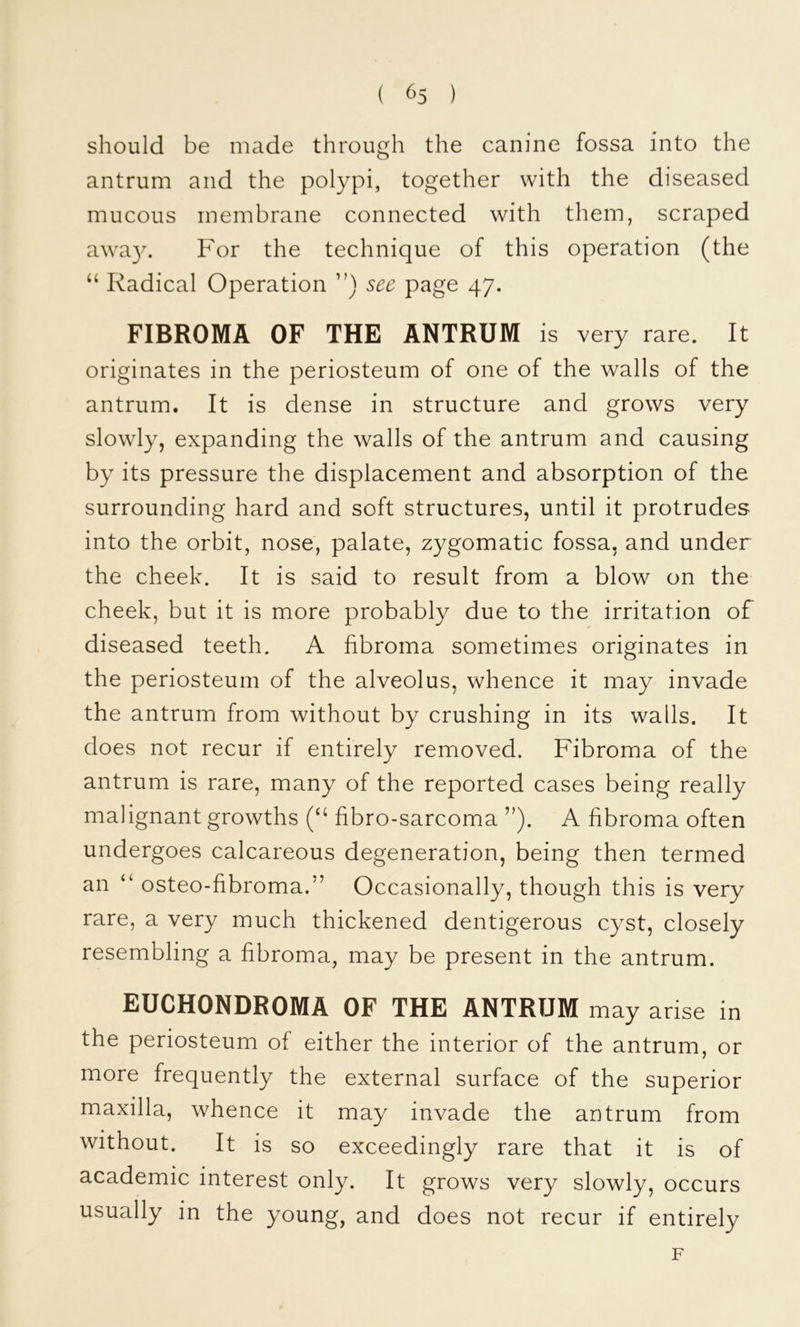 ( ^5 ) should be made through the canine fossa into the antrum and the polypi, together with the diseased mucous membrane connected with them, scraped awa3^ For the technique of this operation (the ‘‘ Radical Operation sec page 47. FIBROMA OF THE ANTRUM is very rare. It originates in the periosteum of one of the walls of the antrum. It is dense in structure and grows very slowly, expanding the walls of the antrum and causing by its pressure the displacement and absorption of the surrounding hard and soft structures, until it protrudes into the orbit, nose, palate, zygomatic fossa, and under the cheek. It is said to result from a blow on the cheek, but it is more probably due to the irritation of diseased teeth. A fibroma sometimes originates in the periosteum of the alveolus, whence it may invade the antrum from without by crushing in its walls. It does not recur if entirely removed. Fibroma of the antrum is rare, many of the reported cases being really malignant growths fibro-sarcoma ”). A fibroma often undergoes calcareous degeneration, being then termed an “ osteo-fibroma.” Occasionally, though this is very rare, a very much thickened dentigerous cyst, closely resembling a fibroma, may be present in the antrum. EUCHONDROMA OF THE ANTRUM may arise in the periosteum of either the interior of the antrum, or more frequently the external surface of the superior maxilla, whence it may invade the antrum from without. It is so exceedingly rare that it is of academic interest only. It grows very slowly, occurs usually in the young, and does not recur if entirely F