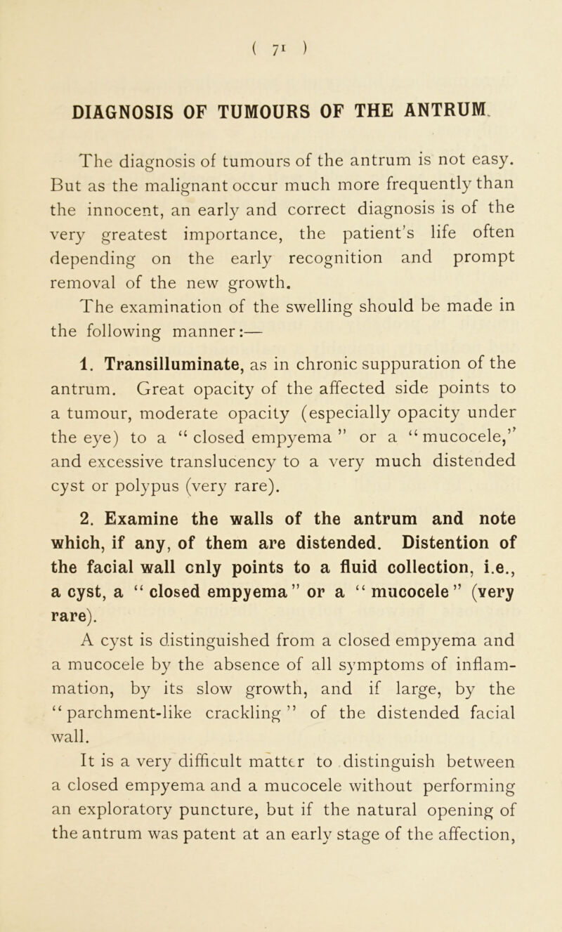 DIAGNOSIS OF TUMOURS OF THE ANTRUM. The diagnosis of tumours of the antrum is not easy. But as the malignant occur much more frequently than the innocent, an early and correct diagnosis is of the very greatest importance, the patient’s life often depending on the early recognition and prompt removal of the new growth. The examination of the swelling should be made in the following manner:— 1. Transilluminate, as in chronic suppuration of the antrum. Great opacity of the affected side points to a tumour, moderate opacity (especially opacity under the eye) to a ‘‘closed empyema ” or a ‘‘mucocele,’^ and excessive translucency to a very much distended cyst or polypus (very rare). 2. Examine the walls of the antrum and note which, if any, of them are distended. Distention of the facial wall only points to a fluid collection, i.e., a cyst, a ‘‘ closed empyema” or a ‘‘ mucocele” (very rare). A cyst is distinguished from a closed empyema and a mucocele by the absence of all symptoms of inflam- mation, by its slow growth, and if large, by the “parchment-like crackling” of the distended facial wall. It is a very difficult matter to distinguish between a closed empyema and a mucocele without performing an exploratory puncture, but if the natural opening of the antrum was patent at an early stage of the affection.