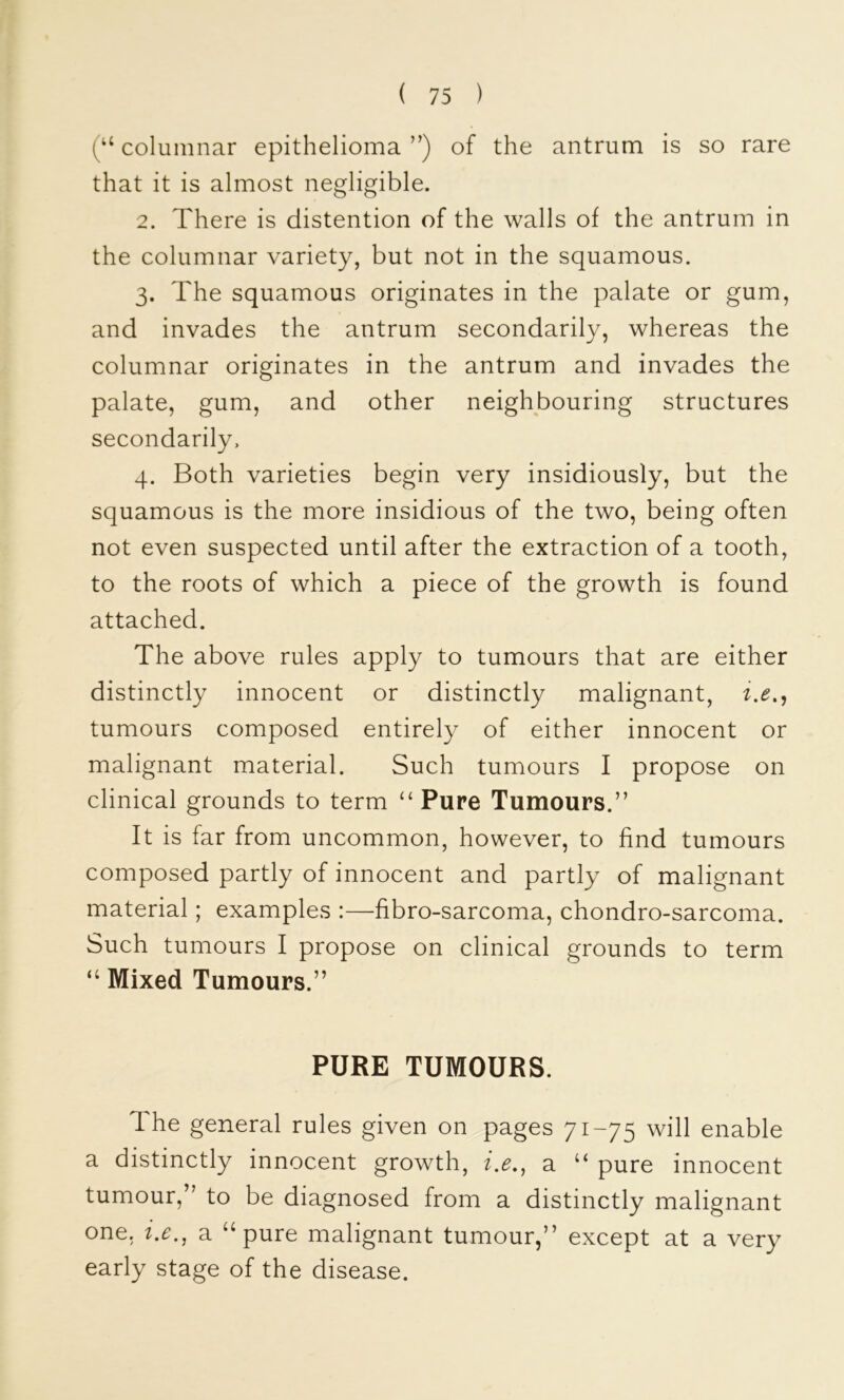 columnar epithelioma ”) of the antrum is so rare that it is almost negligible. 2. There is distention of the walls of the antrum in the columnar variety, but not in the squamous. 3. The squamous originates in the palate or gum, and invades the antrum secondarily, whereas the columnar originates in the antrum and invades the palate, gum, and other neighbouring structures secondarily, 4. Both varieties begin very insidiously, but the squamous is the more insidious of the two, being often not even suspected until after the extraction of a tooth, to the roots of which a piece of the growth is found attached. The above rules apply to tumours that are either distinctly innocent or distinctly malignant, tumours composed entirely of either innocent or malignant material. Such tumours I propose on clinical grounds to term ‘‘Pure Tumours.” It is far from uncommon, however, to find tumours composed partly of innocent and partly of malignant material; examples :—fibro-sarcoma, chondro-sarcoma. Such tumours I propose on clinical grounds to term “ Mixed Tumours.” PURE TUMOURS. The general rules given on pages 71-75 will enable a distinctly innocent growth, 7.^., a “ pure innocent tumour,” to be diagnosed from a distinctly malignant one, i.e., a “pure malignant tumour,” except at a very early stage of the disease.