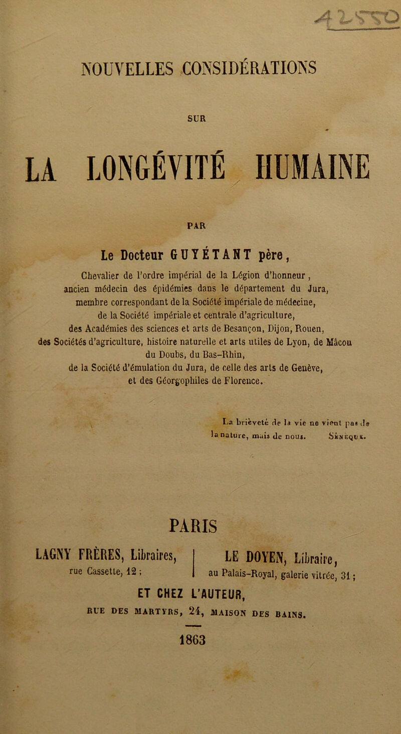 A 'LT'TO NOUVELLES CONSIDÉRATIONS SUR LA LONGÉVITÉ HUMAINE PAR Le Docteur GUYÉTANT père, Chevalier de l’ordre impérial de la Légion d'honneur, ancien médecin des épidémies dans le département du Jura, membre correspondant de la Société impériale de médecine, de la Société impériale et centrale d’agriculture, des Académies des sciences et arts de Besançon, Dijon, Rouen, des Sociétés d’agriculture, histoire naturelle et arts utiles de Lyon, de Mâcon du Doubs, du Bas-Rhin, de la Société d’émulation du Jura, de celle des arts de Genève, et des Géorgophiles de Florence. La brièveté de la vie ne vient pa§ ,1» la nature, mais de nous. SiNEQUS. PARIS LAGNY FRÈRES, Libraires, rue Cassette, 12 ; LE DOYEN, Libraire, au Palais-Royal, galerie vitrée, 31 ; ET CHEZ L’AUTEUR, RUE DES MARTYRS, 24, MAISON DES BAINS. 1863