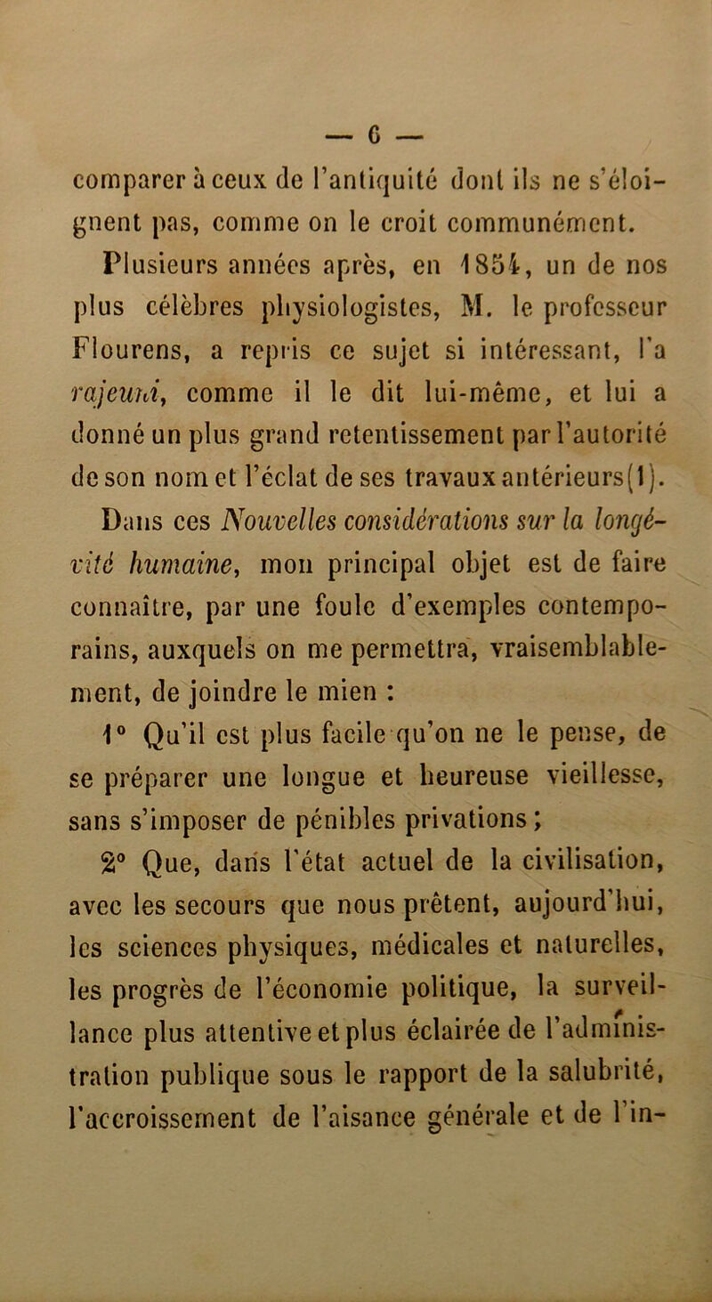 comparer à ceux de l’antiquité dont ils ne s’éloi- gnent pas, comme on le croit communément. PI usieurs années après, en 1854, un de nos plus célèbres physiologistes, M. le professeur Flourens, a repris ce sujet si intéressant, Ta rajeuni, comme il le dit lui-même, et lui a donné un plus grand retentissement par l’autorité de son nom et l’éclat de ses travaux antérieurs( 1 ). Dans ces Nouvelles considérations sur la longé- vité humaine, mon principal objet est de faire connaître, par une foule d’exemples contempo- rains, auxquels on me permettra, vraisemblable- ment, de joindre le mien : 1° Qu’il est plus facile qu’on ne le pense, de se préparer une longue et heureuse vieillesse, sans s’imposer de pénibles privations; 2° Que, dans l’état actuel de la civilisation, avec les secours que nous prêtent, aujourd’hui, les sciences physiques, médicales et naturelles, les progrès de l’économie politique, la surveil- lance plus attentive et plus éclairée de l’adminis- tration publique sous le rapport de la salubrité, l’accroissement de l’aisance générale et de l’in-