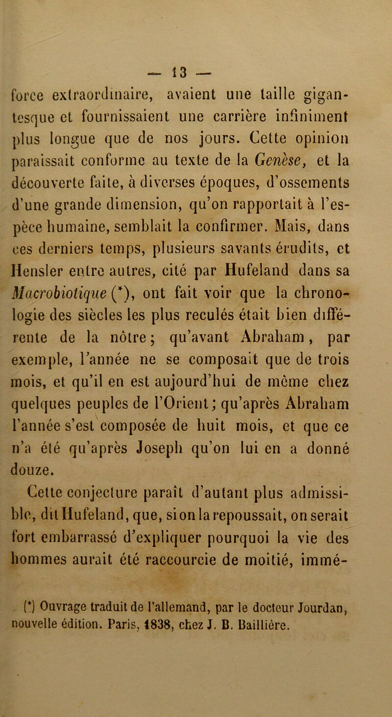 force extraordinaire, avaient une taille gigan- tesque et fournissaient une carrière infiniment plus longue que de nos jours. Cette opinion paraissait conforme au texte de la Genèse, et la découverte faite, à diverses époques, d’ossements d’une grande dimension, qu’on rapportait à l’es- pèce humaine, semblait la confirmer. Mais, dans ces derniers temps, plusieurs savants érudits, et Hensler entre autres, cité par Hufeland dans sa Macrobiotique (*), ont fait voir que la chrono- logie des siècles les plus reculés était bien diffé- rente de la nôtre ; qu’avant Abraham, par exemple, l’année ne se composait que de trois mois, et qu’il en est aujourd’hui de môme chez quelques peuples de l’Orient; qu’après Abraham l’année s’est composée de huit mois, et que ce n’a été qu’après Joseph qu’on lui en a donné douze. Cette conjecture paraît d’autant plus admissi- ble, dit Hufeland, que, sion la repoussait, on serait fort embarrassé d’expliquer pourquoi la vie des hommes aurait été raccourcie de moitié, immé- (*) Ouvrage traduit de l’allemand, par le docteur Jourdan, nouvelle édition. Paris, 1838, chez J. B. Baillière.