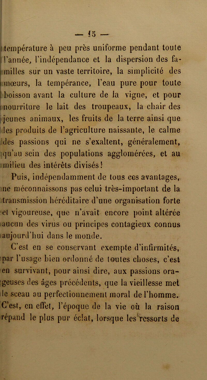 — *5 — (température à peu près uniforme pendant toute I l’année, l’indépendance et la dispersion des fa- milles sur un vaste territoire, la simplicité des mœurs, la tempérance, l’eau pure pour toute boisson avant la culture de la vigne, et pour nourriture le lait des troupeaux, la chair des jeunes animaux, les fruits de la terre ainsi que î les produits de l’agriculture naissante, le calme des passions qui ne s’exaltent, généralement, qu’au sein des populations agglomérées, et au milieu des intérêts divisés! Pu is, indépendamment de tous ces avantages, ne méconnaissons pas celui très-important de la transmission héréditaire d’une organisation forte et vigoureuse, que n’avait encore point altérée aucun des virus ou principes contagieux connus aujourd’hui dans le monde. C’est en se conservant exempte d’infirmités, par l’usage bien ordonné de toutes choses, c’est en survivant, pour ainsi dire, aux passions ora- geuses des âges précédents, que la vieillesse met le sceau au perfectionnement moral de l’homme. C’est, en effet, l’époque de la vie où la raison répand le plus pur éclat, lorsque les rcssorts de