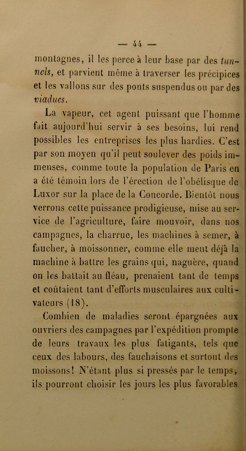 | montagnes, il les perce à leur hase par des tun- nels, et parvient même à traverser les précipices : et les vallons sur des ponts suspendus ou par des - viaducs. La vapeur, cet agent puissant que l’homme | fait aujourd’hui servir à ses besoins, lui rend possibles les entreprises les plus hardies. C’est par son moyen qu’il peut soulever des poids im- menses, comme toute la population de Paris en a été témoin lors de l’érection de l’obélisque de Luxor sur la place de la Concorde. Bientôt nous verrons cette puissance prodigieuse, mise au ser- vice de l’agriculture, faire mouvoir, dans nos campagnes, la charrue, les machines à semer, à faucher, à moissonner, comme elle meut déjà la machine à battre les grains qui, naguère, quand on les battait au fléau, prenaient tant de temps et coûtaient tant d’efforts musculaires aux culti- vateurs (18). Combien de maladies seront épargnées aux ouvriers des campagnes par l’expédition prompte de leurs travaux les plus fatigants, tels que ceux des labours, des fauchaisons et surtout des moissons! N’étant plus si pressés par le temps, ils pourront choisir les jours les plus favorables