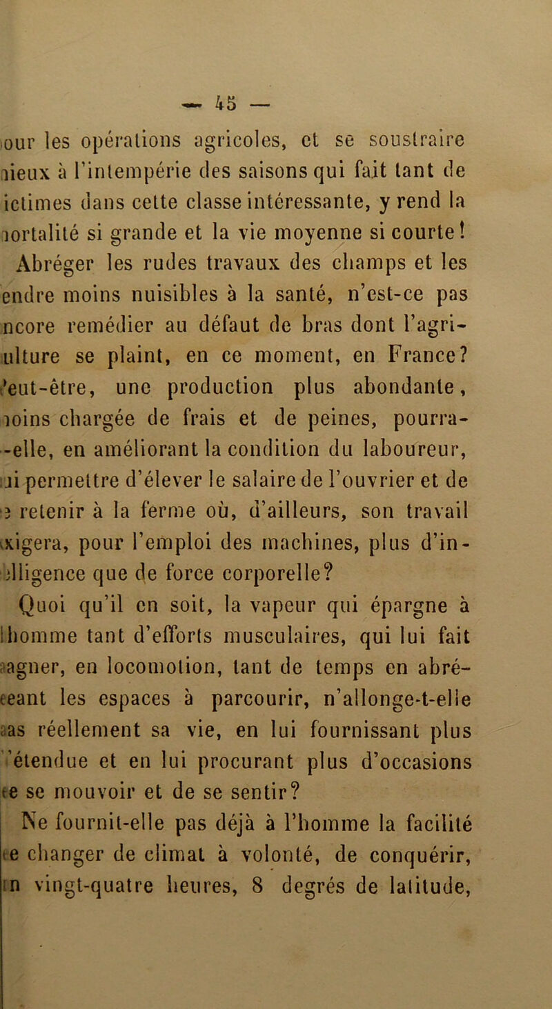 ;Our les opérations agricoles, et se soustraire lieux à l'intempérie des saisons qui fait tant de ictimes dans celte classe intéressante, y rend la lortalité si grande et la vie moyenne si courte! Abréger les rudes travaux des champs et les endre moins nuisibles à la santé, n’est-ce pas ncore remédier au défaut de bras dont l’agri- ulture se plaint, en ce moment, en France? ?eut-être, une production plus abondante, îoins chargée de frais et de peines, pourra- -elle, en améliorant la condition du laboureur, ji permettre d’élever le salaire de l’ouvrier et de •3 retenir à la ferme où, d’ailleurs, son travail figera, pour l’emploi des machines, plus d’in- dligence que de force corporelle? Quoi qu’il en soit, la vapeur qui épargne à 1 homme tant d’efforts musculaires, qui lui fait agner, en locomotion, tant de temps en abré- geant les espaces à parcourir, n’allonge-t-elie as réellement sa vie, en lui fournissant plus 'étendue et en lui procurant plus d’occasions te se mouvoir et de se sentir? Ne fournit-elle pas déjà à l'homme la facilité te changer de climat à volonté, de conquérir, ;n vingt-quatre heures, 8 degrés de latitude,