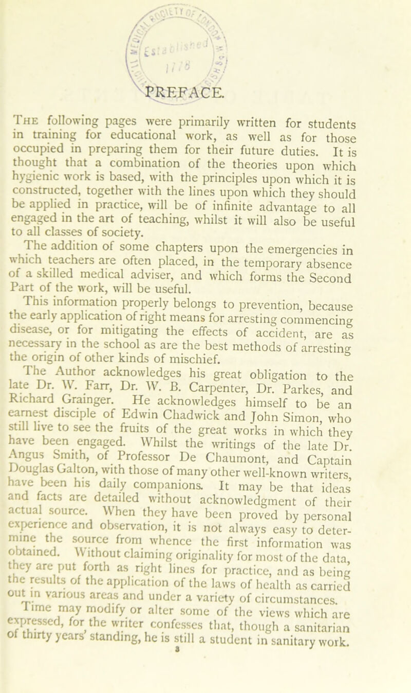 The following pages were primarily written for students in training for educational work, as well as for those occupied in preparing them for their future duties. It is thought that a combination of the theories upon which hygienic work is based, with the principles upon which it is constructed, together with the lines upon which they should be applied in practice, will be of infinite advantage to all engaged in the art of teaching, whilst it will also be useful to all classes of society. The addition of some chapters upon the emergencies in which teachers are often placed, in the temporary absence of a skilled medical adviser, and which forms the Second Part of the work, will be useful. This information properly belongs to prevention, because the early application of right means for arresting commencin°r disease, or for mitigating the effects of accident, are as necessary in the school as are the best methods of arrestin°- the origin of other kinds of mischief. ° The Author acknowledges his great obligation to the late Dr. W. Farr, Dr. W. B. Carpenter, Dr. Parkes, and .Richard Grainger. He acknowledges himself to be an earnest disciple of Edwin Chadwick and Tohn Simon, who still live to see the fruits of the great works in which they have been engaged. Whilst the writings of the late Dr Angus Smith, of Professor De Chaumont, and Captain Douglas Gal ton, with those of many other well-known writers have been his daily companions. It may be that ideas and facts are detailed without acknowledgment of their actual source. When they have been proved by personal experience and observation, it is not always easy to deter- mine the source from whence the first information was obtained. W ithout claiming originality for most of the data they are put forth as right lines for practice, and as beine the results of the application of the laws of health as carried out in various areas and under a variety of circumstances. lime may modify or alter some of the views which are expressed, for the writer confesses that, though a sanitarian of thirty years standing, he is still a student in sanitary work