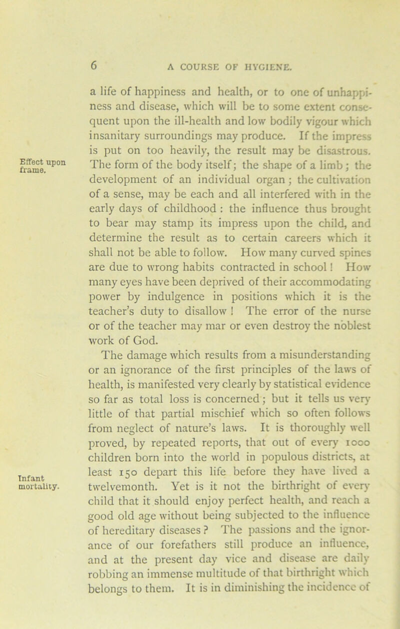 Effect upon frame. Infant mortality. a life of happiness and health, or to one of unhappi- ness and disease, which will be to some extent conse- quent upon the ill-health and low bodily vigour which insanitary surroundings may produce. If the impress is put on too heavily, the result may be disastrous. The form of the body itself; the shape of a limb; the development of an individual organ ; the cultivation of a sense, may be each and all interfered with in the early days of childhood : the influence thus brought to bear may stamp its impress upon the child, and determine the result as to certain careers which it shall not be able to follow. How many curved spines are due to wrong habits contracted in school! How many eyes have been deprived of their accommodating power by indulgence in positions which it is the teacher’s duty to disallow ! The error of the nurse or of the teacher may mar or even destroy the noblest work of God. The damage which results from a misunderstanding or an ignorance of the first principles of the laws of health, is manifested very clearly by statistical evidence so far as total loss is concerned; but it tells us very little of that partial mischief which so often follows from neglect of nature’s laws. It is thoroughly well proved, by repeated reports, that out of every 1000 children born into the world in populous districts, at least 150 depart this life before they have lived a twelvemonth. Yet is it not the birthright of every child that it should enjoy perfect health, and reach a good old age without being subjected to the influence of hereditary diseases ? The passions and the ignor- ance of our forefathers still produce an influence, and at the present day vice and disease are daily- robbing an immense multitude of that birthright which belongs to them. It is in diminishing the incidence of