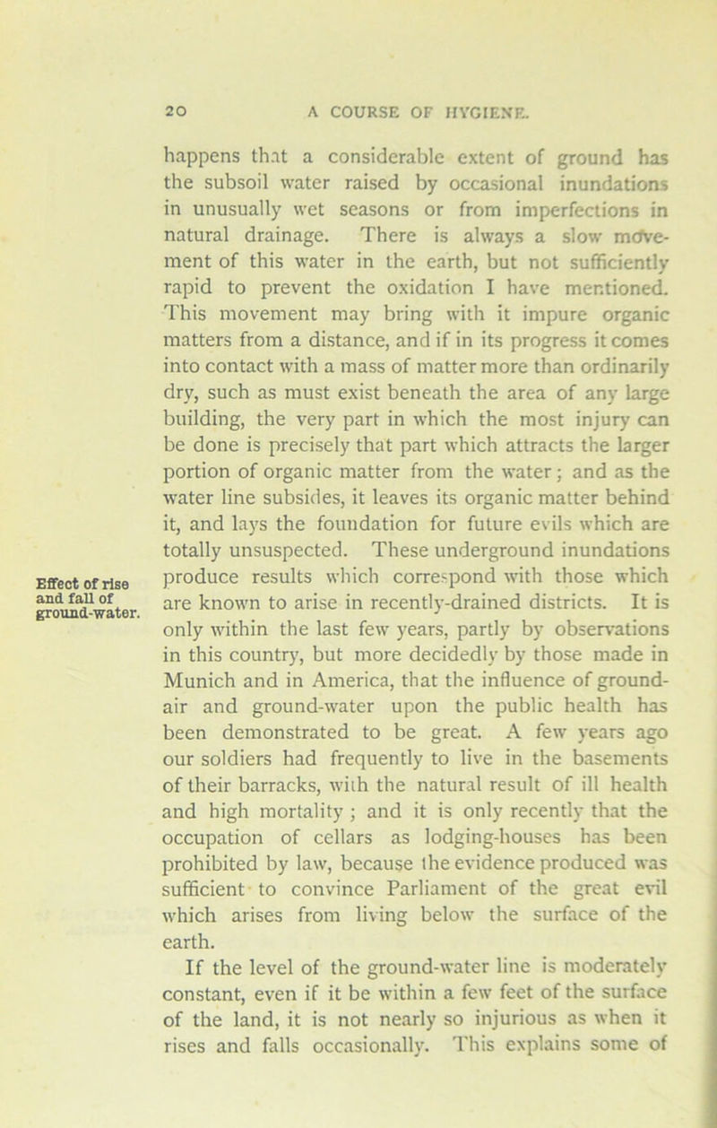 Effect of rise and fall of ground-water. happens that a considerable extent of ground has the subsoil water raised by occasional inundations in unusually wet seasons or from imperfections in natural drainage. There is always a slow move- ment of this water in the earth, but not sufficiently rapid to prevent the oxidation I have mentioned. This movement may bring with it impure organic matters from a distance, and if in its progress it comes into contact with a mass of matter more than ordinarily dry, such as must exist beneath the area of any large building, the very part in which the most injury can be done is precisely that part which attracts the larger portion of organic matter from the water; and as the water line subsides, it leaves its organic matter behind it, and lays the foundation for future evils which are totally unsuspected. These underground inundations produce results which correspond with those which are known to arise in recently-drained districts. It is only within the last few years, partly by observations in this country, but more decidedly by those made in Munich and in America, that the influence of ground- air and ground-water upon the public health has been demonstrated to be great. A few years ago our soldiers had frequently to live in the basements of their barracks, with the natural result of ill health and high mortality ; and it is only recently that the occupation of cellars as lodging-houses has been prohibited by law, because the evidence produced was sufficient to convince Parliament of the great evil which arises from living below the surface of the earth. If the level of the ground-water line is moderately constant, even if it be within a few feet of the surface of the land, it is not nearly so injurious as when it rises and falls occasionally. This explains some of