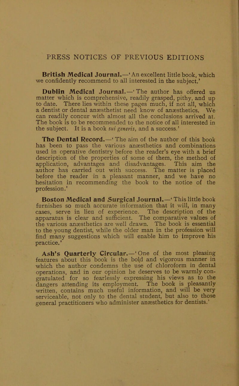 PRESS NOTICES OF PREVIOUS EDITIONS British Medical Journal.—'An excellent little book, which we confidently recommend to all interested in the subject.’ Dublin Medical Journal.—' The author has offered us matter which is comprehensive, readily grasped, pithy, and up to date. There lies within these pages much, if not all, which a dentist or dental anaesthetist need know of anaesthetics. We can readily concur with almost all the conclusions arrived at. The book is to be recommended to the notice of all interested in the subject. It is a book sui generis, and a success.’ The Dental Record.—1 The aim of the author of this book has been to pass the various anaesthetics and combinations used in operative dentistry before the reader’s eye with a brief description of the properties of some of them, the method of application, advantages and disadvantages. This aim the author has carried out with success. The matter is placed before the reader in a pleasant manner, and we have no hesitation in recommending the book to the notice of the profession.’ Boston Medical and Surgical Journal.—‘ This little book furnishes so much accurate information that it will, in many cases, serve in lieu of experience. The description of the apparatus is clear and sufficient. The comparative values of the various anaesthetics are well drawn. The book is essential to the young dentist, while the older man in the profession will find many suggestions which will enable him to improve his practice. ’ Ash’s Quarterly Circular.—‘One of the most pleasing features about this book is the bold and vigorous manner in which the author condemns the use of chloroform in dental operations, and in our opinion he deserves to be warmly con- gratulated for so fearlessly expressing his views as to the dangers attending its employment. The book is pleasantly written, contains much useful information, and will be very serviceable, not only to the dental student, but also to those general practitioners who administer anaesthetics for dentists.'