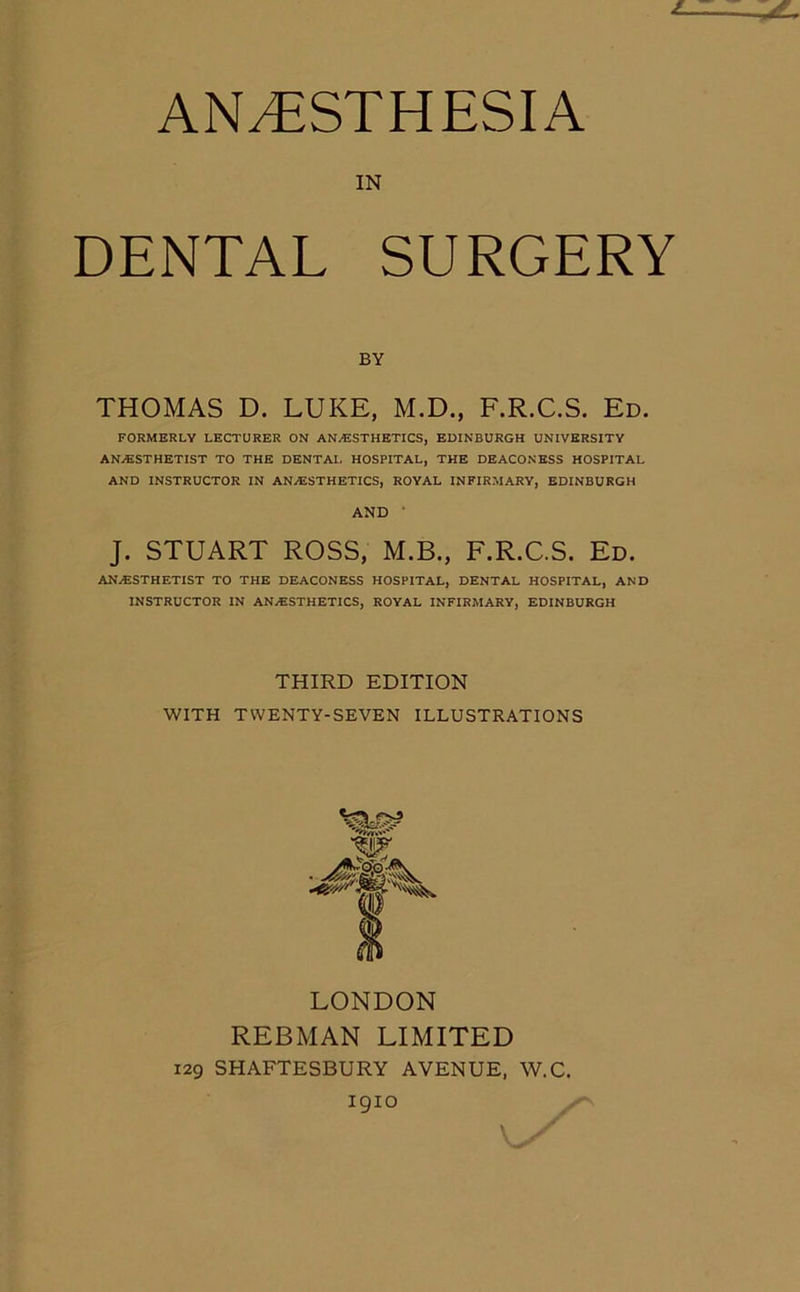 ANESTHESIA IN DENTAL SURGERY BY THOMAS D. LUKE, M.D., F.R.C.S. Ed. FORMERLY LECTURER ON ANAESTHETICS, EDINBURGH UNIVERSITY ANAESTHETIST TO THE DENTAL HOSPITAL, THE DEACONESS HOSPITAL AND INSTRUCTOR IN ANAESTHETICS, ROYAL INFIRMARY, EDINBURGH AND ' J. STUART ROSS, M.B., F.R.C.S. Ed. ANAESTHETIST TO THE DEACONESS HOSPITAL, DENTAL HOSPITAL, AND INSTRUCTOR IN ANAESTHETICS, ROYAL INFIRMARY, EDINBURGH THIRD EDITION WITH TWENTY-SEVEN ILLUSTRATIONS LONDON REBMAN LIMITED 129 SHAFTESBURY AVENUE, W.C. 1910