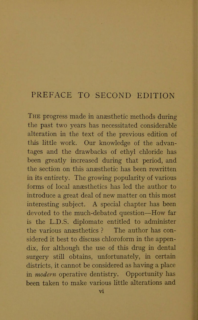 The progress made in anaesthetic methods during the past two years has necessitated considerable alteration in the text of the previous edition of this little work. Our knowledge of the advan- tages and the drawbacks of ethyl chloride has been greatly increased during that period, and the section on this anaesthetic has been rewritten in its entirety. The growing popularity of various forms of local anaesthetics has led the author to introduce a great deal of new matter on this most interesting subject. A special chapter has been devoted to the much-debated question—How far is the L.D.S. diplomate entitled to administer the various anaesthetics ? The author has con- sidered it best to discuss chloroform in the appen- dix, for although the use of this drug in dental surgery still obtains, unfortunately, in certain districts, it cannot be considered as having a place in modern operative dentistry. Opportunity has been taken to make various little alterations and vx