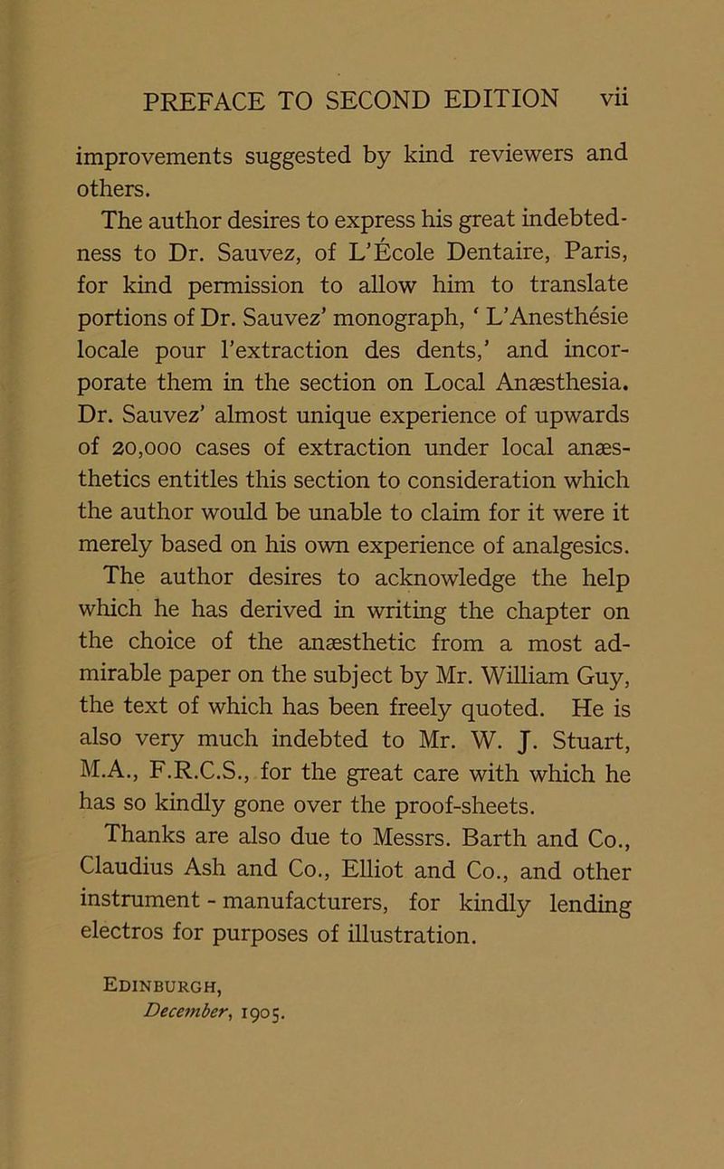 improvements suggested by kind reviewers and others. The author desires to express his great indebted- ness to Dr. Sauvez, of L’Ecole Dentaire, Paris, for kind permission to allow him to translate portions of Dr. Sauvez’ monograph, ‘ L’Anesthesie locale pour l’extraction des dents,’ and incor- porate them in the section on Local Anaesthesia. Dr. Sauvez’ almost unique experience of upwards of 20,000 cases of extraction under local anaes- thetics entitles this section to consideration which the author would be unable to claim for it were it merely based on his own experience of analgesics. The author desires to acknowledge the help which he has derived in writing the chapter on the choice of the anaesthetic from a most ad- mirable paper on the subject by Mr. William Guy, the text of which has been freely quoted. He is also very much indebted to Mr. W. J. Stuart, M.A., F.R.C.S., for the great care with which he has so kindly gone over the proof-sheets. Thanks are also due to Messrs. Barth and Co., Claudius Ash and Co., Elliot and Co., and other instrument - manufacturers, for kindly lending electros for purposes of illustration. Edinburgh, December, 1905.