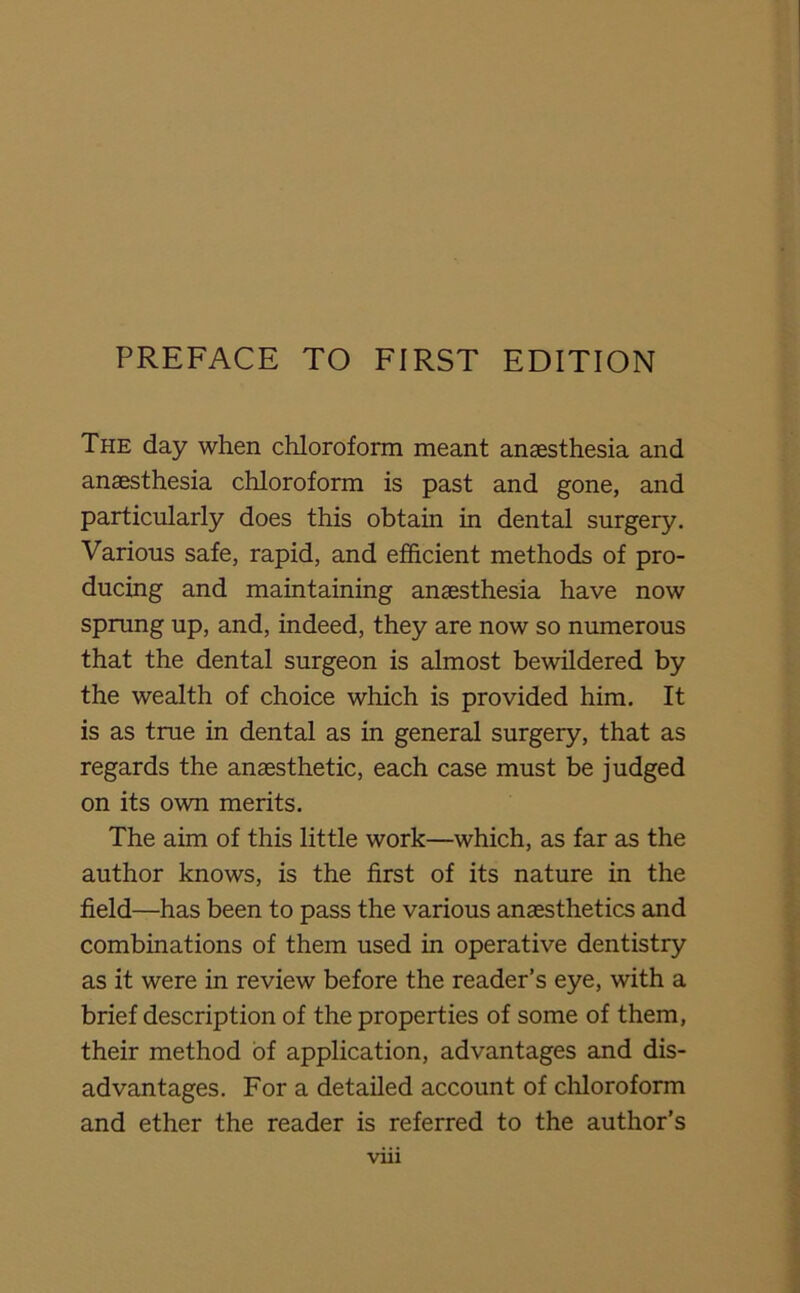 The day when chloroform meant anaesthesia and anaesthesia chloroform is past and gone, and particularly does this obtain in dental surgery. Various safe, rapid, and efficient methods of pro- ducing and maintaining anaesthesia have now sprung up, and, indeed, they are now so numerous that the dental surgeon is almost bewildered by the wealth of choice which is provided him. It is as true in dental as in general surgery, that as regards the anaesthetic, each case must be judged on its own merits. The aim of this little work—which, as far as the author knows, is the first of its nature in the field—has been to pass the various anaesthetics and combinations of them used in operative dentistry as it were in review before the reader’s eye, with a brief description of the properties of some of them, their method of application, advantages and dis- advantages. For a detailed account of chloroform and ether the reader is referred to the author’s
