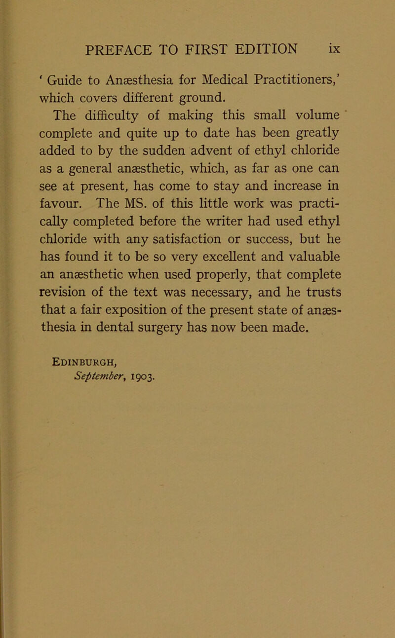 ‘ Guide to Anaesthesia for Medical Practitioners,’ which covers different ground. The difficulty of making this small volume ' complete and quite up to date has been greatly added to by the sudden advent of ethyl chloride as a general anaesthetic, which, as far as one can see at present, has come to stay and increase in favour. The MS. of this little work was practi- cally completed before the writer had used ethyl chloride with any satisfaction or success, but he has found it to be so very excellent and valuable an anaesthetic when used properly, that complete revision of the text was necessary, and he trusts that a fair exposition of the present state of anaes- thesia in dental surgery has now been made. Edinburgh, September, 1903.