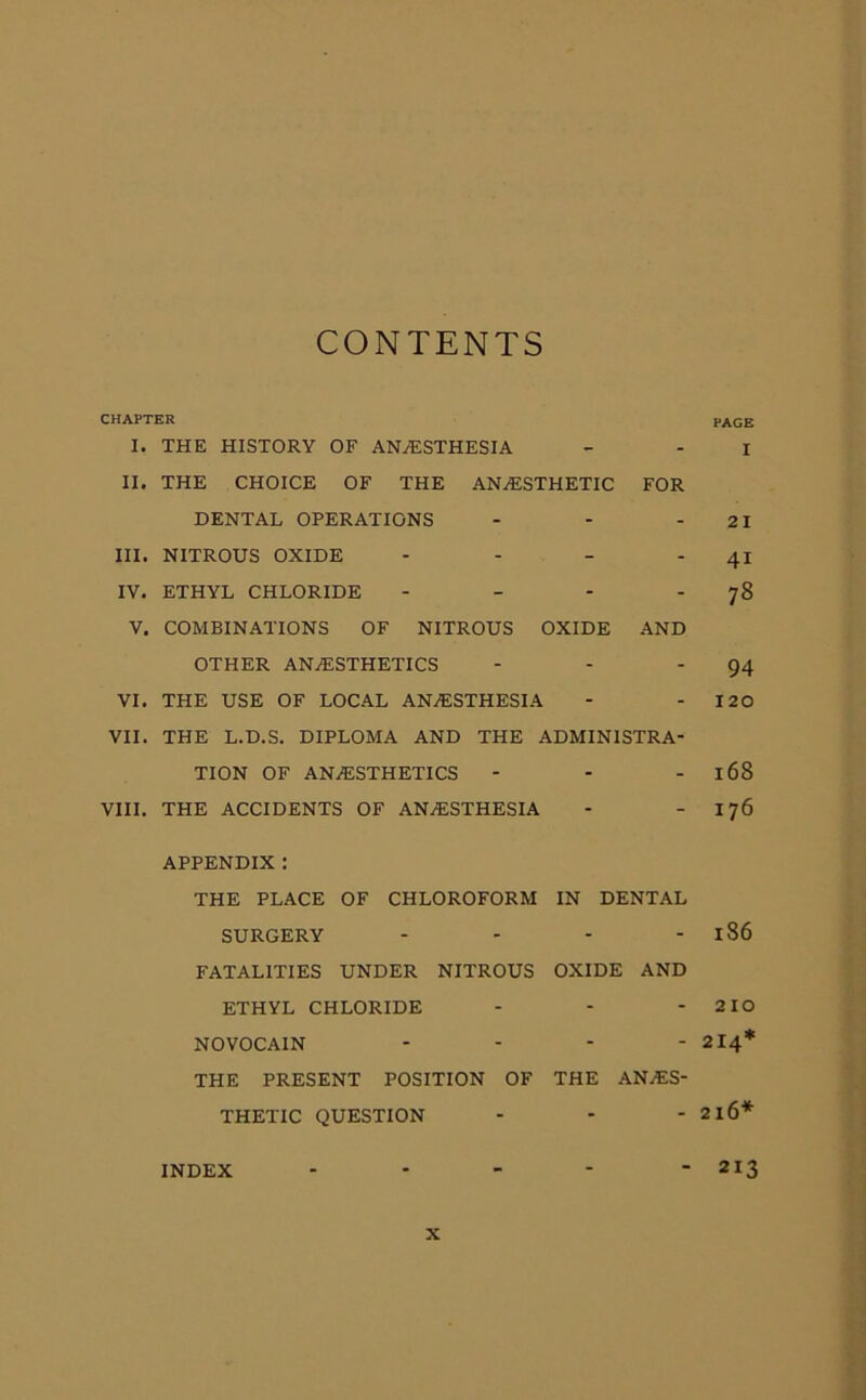 CONTENTS CHAPTER pAGE I. THE HISTORY OF ANAESTHESIA - - I II. THE CHOICE OF THE ANAESTHETIC FOR DENTAL OPERATIONS - - - 21 III. NITROUS OXIDE - - - '41 IV. ETHYL CHLORIDE - - - 78 V. COMBINATIONS OF NITROUS OXIDE AND OTHER ANAESTHETICS - - 94 VI. THE USE OF LOCAL ANAESTHESIA - - 120 VII. THE L.D.S. DIPLOMA AND THE ADMINISTRA- TION OF ANAESTHETICS - - - 168 VIII. THE ACCIDENTS OF ANAESTHESIA - - 176 APPENDIX : THE PLACE OF CHLOROFORM IN DENTAL SURGERY - - - - 186 FATALITIES UNDER NITROUS OXIDE AND ETHYL CHLORIDE - - - 210 NOVOCAIN .... 214* THE PRESENT POSITION OF THE ANAES- THETIC QUESTION - - - 2l6* INDEX ----- 213