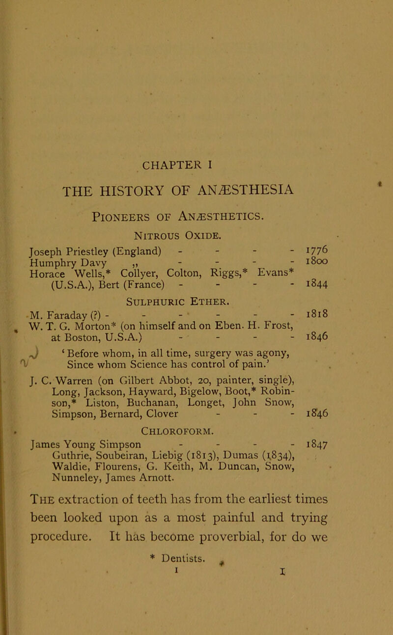 THE HISTORY OF ANAESTHESIA Pioneers of Anaesthetics. Nitrous Oxide. Joseph Priestley (England) - l77& Humphry Davy ,, - *800 Horace Wells,* Coilyer, Colton, Riggs,* Evans* (U.S.A.), Bert (France) - 1844 Sulphuric Ether. M. Faraday (?) - - - - - - 1818 W. T. G. Morton* (on himself and on Eben. H. Frost, at Boston, U.S.A.) - - - - 1846 ^) ‘ Before whom, in all time, surgery was agony, T Since whom Science has control of pain.’ J. C. Warren (on Gilbert Abbot, 20, painter, single), Long, Jackson, Hayward, Bigelow, Boot,* Robin- son,* Liston, Buchanan, Longet, John Snow, Simpson, Bernard, Clover ... 1846 Chloroform. James Young Simpson - 1847 Guthrie, Soubeiran, Liebig (1813), Dumas (1,834), Waldie, Flourens, G. Keith, M. Duncan, Snow, Nunneley, James Arnott. The extraction of teeth has from the earliest times been looked upon as a most painful and trying procedure. It has become proverbial, for do vve * Dentists. # 1 I