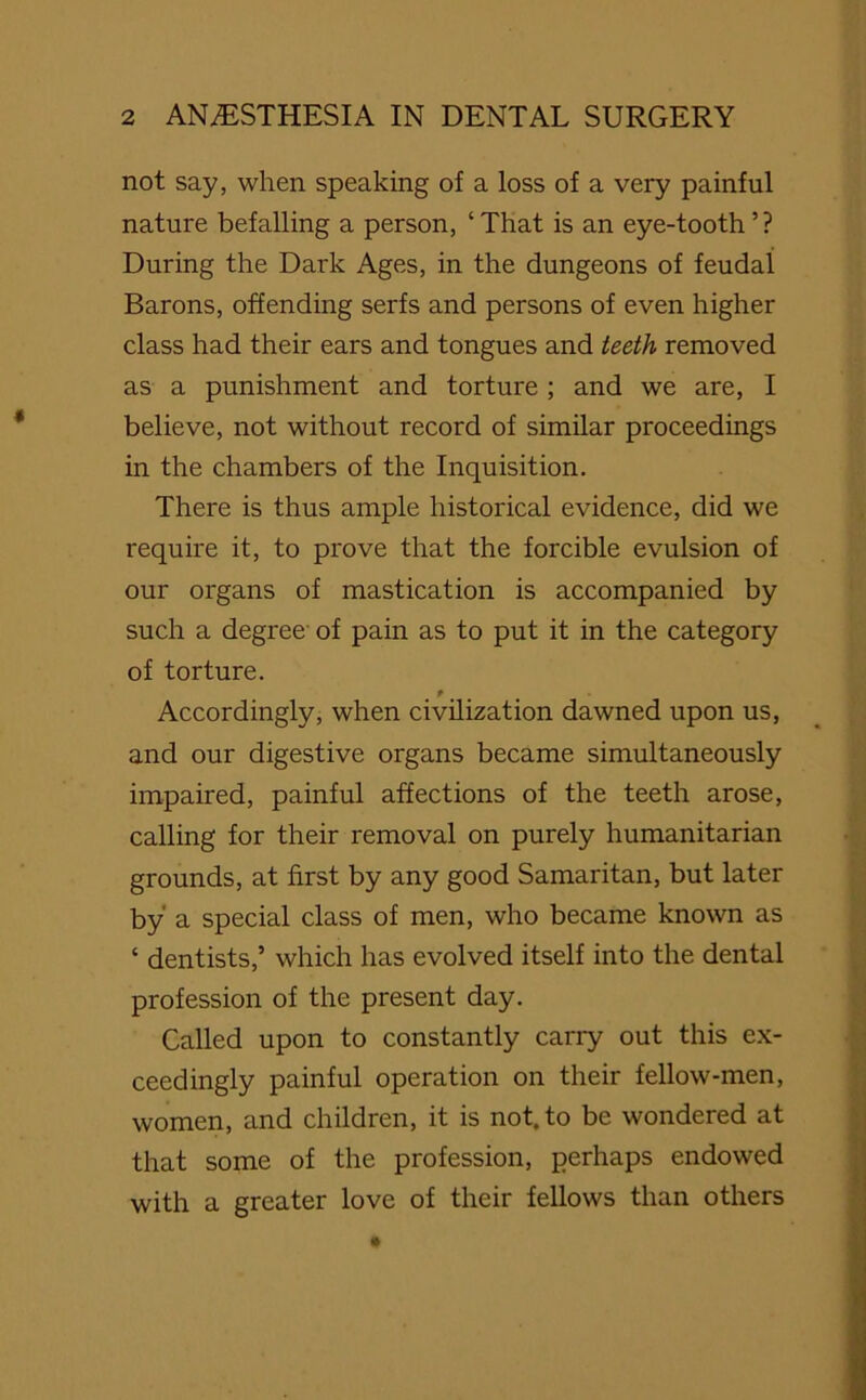not say, when speaking of a loss of a very painful nature befalling a person, ‘ That is an eye-tooth ’? During the Dai'k Ages, in the dungeons of feudal Barons, offending serfs and persons of even higher class had their ears and tongues and teeth removed as a punishment and torture; and we are, I believe, not without record of similar proceedings in the chambers of the Inquisition. There is thus ample historical evidence, did we require it, to prove that the forcible evulsion of our organs of mastication is accompanied by such a degree of pain as to put it in the category of torture. t Accordingly, when civilization dawned upon us, and our digestive organs became simultaneously impaired, painful affections of the teeth arose, calling for their removal on purely humanitarian grounds, at first by any good Samaritan, but later by a special class of men, who became known as ‘ dentists,’ which has evolved itself into the dental profession of the present day. Called upon to constantly carry out this ex- ceedingly painful operation on their fellow-men, women, and children, it is not. to be wondered at that some of the profession, perhaps endowed with a greater love of their fellows than others