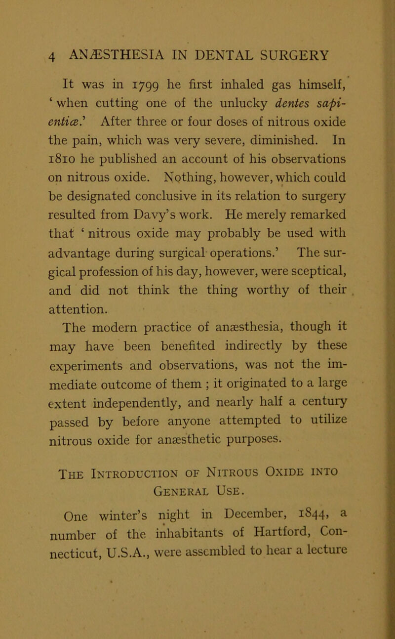 It was in 1799 he first inhaled gas himself, ‘ when cutting one of the unlucky dentes sapi- entice.’’ After three or four doses of nitrous oxide the pain, which was very severe, diminished. In 1810 he published an account of his observations on nitrous oxide. Nothing, however, which could be designated conclusive in its relation to surgery resulted from Davy’s work. He merely remarked that ‘ nitrous oxide may probably be used with advantage during surgical operations.’ The sur- gical profession of his day, however, were sceptical, and did not think the thing worthy of their attention. The modern practice of anaesthesia, though it may have been benefited indirectly by these experiments and observations, was not the im- mediate outcome of them ; it originated to a large extent independently, and nearly half a century passed by before anyone attempted to utilize nitrous oxide for anaesthetic purposes. The Introduction of Nitrous Oxide into General Use. One winter’s night in December, 1844, a nmnber of the inhabitants of Hartford, Con- necticut, U.S.A., were assembled to lieai a lecture
