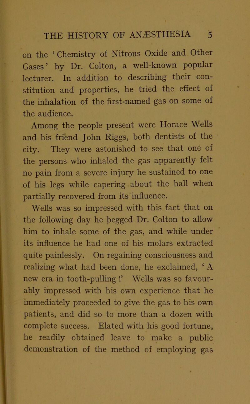 on the ‘ Chemistry of Nitrous Oxide and Other Gases’ by Dr. Colton, a well-known popular lecturer. In addition to describing their con- stitution and properties, he tried the effect of the inhalation of the first-named gas on some of the audience. Among the people present were Horace Wells and his friend John Riggs, both dentists of the city. They were astonished to see that one of the persons who inhaled the gas apparently felt no pain from a severe injury he sustained to one of his legs while capering about the hall when partially recovered from its influence. Wells was so impressed with this fact that on the following day he begged Dr. Colton to allow him to inhale some of the gas, and while under its influence he had one of his molars extracted quite painlessly. On regaining consciousness and realizing what had been done, he exclaimed, ‘ A new era in tooth-pulling !’ Wells was so favour- ably impressed with his own experience that he immediately proceeded to give the gas to his own patients, and did so to more than a dozen with complete success. Elated with his good fortune, he readily obtained leave to make a public demonstration of the method of employing gas