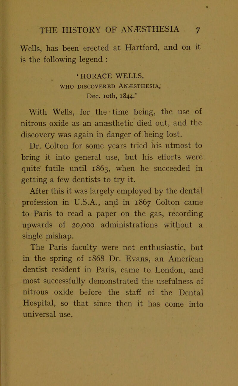 Wells, has been erected at Hartford, and on it is the following legend : ‘HORACE WELLS, WHO DISCOVERED ANAESTHESIA, Dec. 10th, 1844.’ With Wells, for the • time being, the use of nitrous oxide as an anaesthetic died out, and the discovery was again in danger of being lost. Dr. Colton for some years tried his utmost to bring it into general use, but his efforts were quite futile until 1863, when he succeeded in getting a few dentists to try it. After this it was largely employed by the dental profession in U.S.A., and in 1867 Colton came to Paris to read a paper on the gas, recording upwards of 20,000 administrations without a single mishap. The Paris faculty were not enthusiastic, but in the spring of 1868 Dr. Evans, an American dentist resident in Paris, came to London, and most successfully demonstrated the usefulness of nitrous oxide before the staff of the Dental Hospital, so that since then it has come into universal use.
