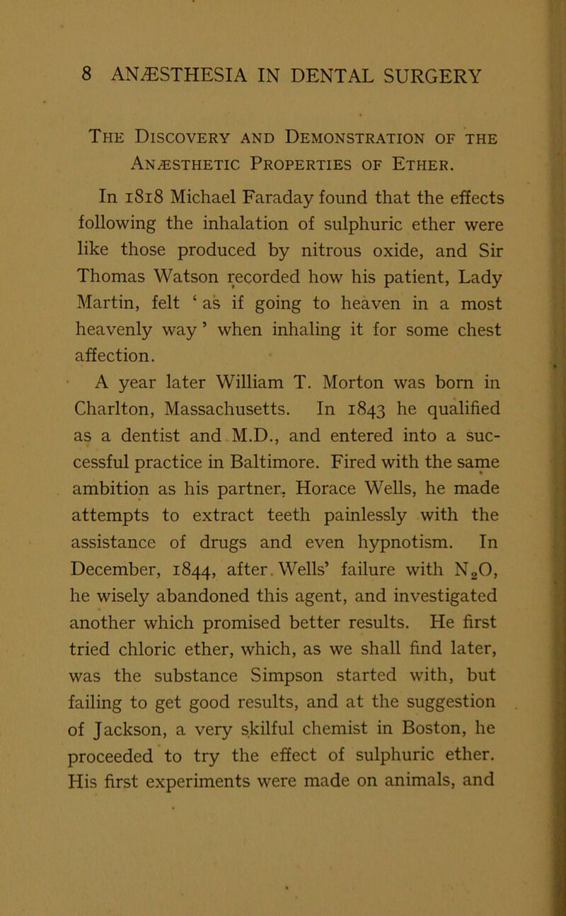 The Discovery and Demonstration of the Anesthetic Properties of Ether. In 1818 Michael Faraday found that the effects following the inhalation of sulphuric ether were like those produced by nitrous oxide, and Sir Thomas Watson recorded how his patient, Lady Martin, felt ‘ as if going to heaven in a most heavenly way ’ when inhaling it for some chest affection. A year later William T. Morton was bom in Charlton, Massachusetts. In 1843 he qualified as a dentist and M.D., and entered into a suc- cessful practice in Baltimore. Fired with the same ambition as his partner, Horace Wells, he made attempts to extract teeth painlessly with the assistance of drugs and even hypnotism. In December, 1844, after. Wells’ failure with N20, he wisely abandoned this agent, and investigated another which promised better results. He first tried chloric ether, which, as we shall find later, was the substance Simpson started with, but failing to get good results, and at the suggestion of Jackson, a very skilful chemist in Boston, he proceeded to try the effect of sulphuric ether. His first experiments were made on animals, and