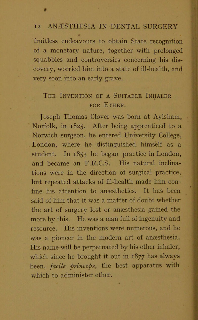 fruitless endeavours to obtain State recognition of a monetary nature, together with prolonged squabbles and controversies concerning his dis- covery, worried him into a state of ill-health, and very soon into an early grave. The Invention of a Suitable Inhaler for Ether. Joseph Thomas Clover was born at Aylsham, Norfolk, in 1825. After being apprenticed to a Norwich surgeon, he entered University College, London, where he distinguished himself as a student. In 1853 he began practice in London, and became an F.R.C.S. His natural inclina- tions were in the direction of surgical practice, but repeated attacks of ill-health made him con- fine his attention to anaesthetics. It has been said of him that it was a matter of doubt whether the art of surgery lost or anaesthesia gained the more by this. He was a man full of ingenuity and resource. His inventions were numerous, and he was a pioneer in the modern art of anaesthesia. His name will be perpetuated by his ether inhaler, which since he brought it out in 1877 has always been, facile princeps, the best apparatus with which to administer ether.