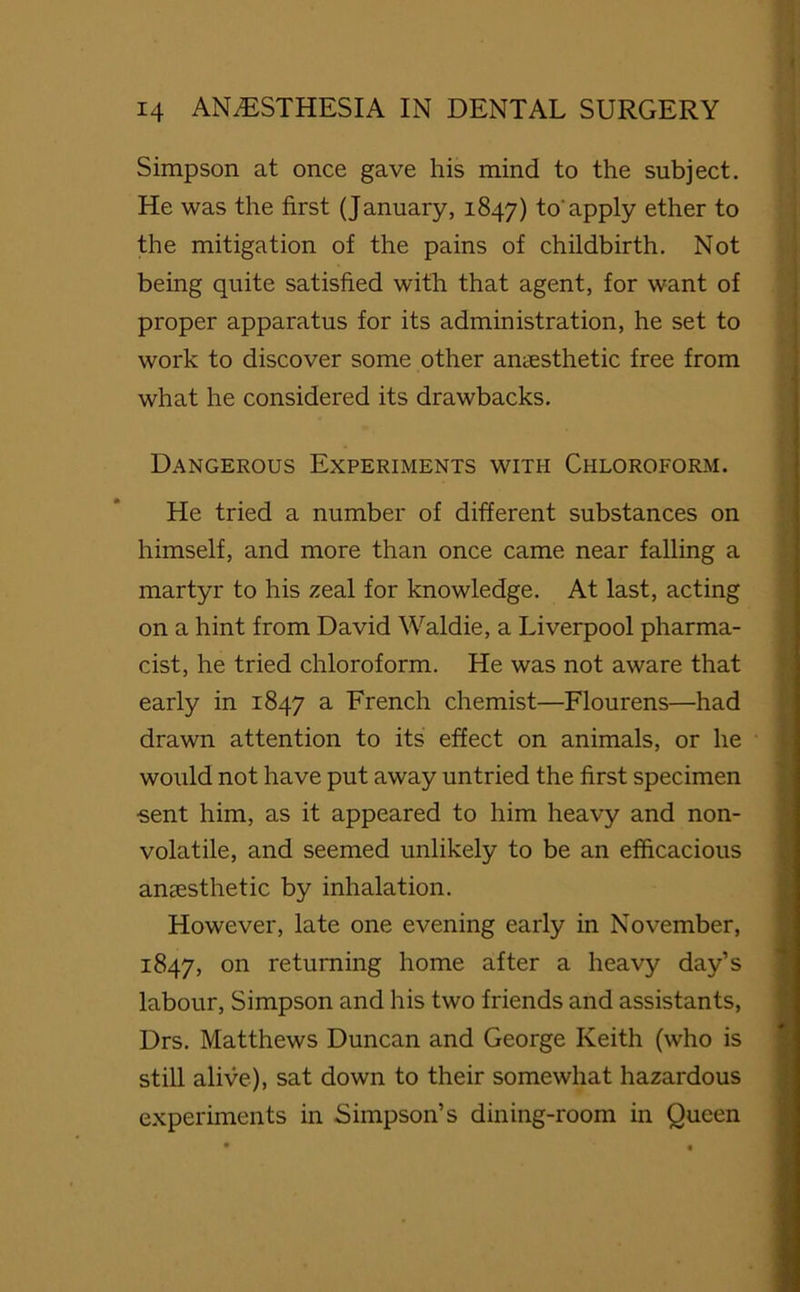 Simpson at once gave his mind to the subject. He was the first (January, 1847) to'apply ether to the mitigation of the pains of childbirth. Not being quite satisfied with that agent, for want of proper apparatus for its administration, he set to work to discover some other anaesthetic free from what he considered its drawbacks. Dangerous Experiments with Chloroform. He tried a number of different substances on himself, and more than once came near falling a martyr to his zeal for knowledge. At last, acting on a hint from David Waldie, a Liverpool pharma- cist, he tried chloroform. He was not aware that early in 1847 a French chemist—Flourens—had drawn attention to its effect on animals, or he would not have put away untried the first specimen ■sent him, as it appeared to him heavy and non- volatile, and seemed unlikely to be an efficacious anaesthetic by inhalation. However, late one evening early in November, 1847, 011 returning home after a heavy day’s labour, Simpson and his two friends and assistants, Drs. Matthews Duncan and George Keith (who is still alive), sat down to their somewhat hazardous experiments in Simpson’s dining-room in Queen