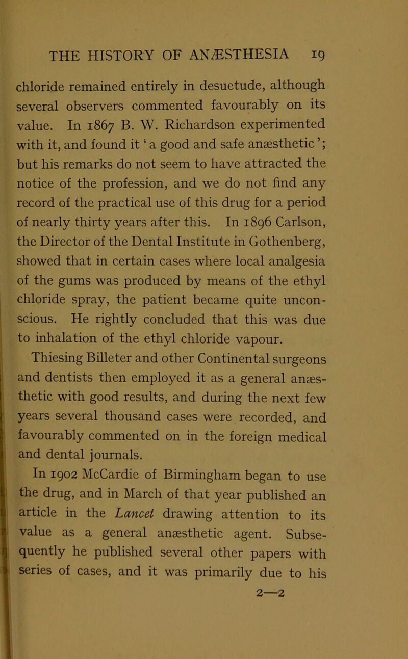 chloride remained entirely in desuetude, although several observers commented favourably on its value. In 1867 B. W. Richardson experimented with it, and found it ‘ a good and safe anaesthetic ’; but his remarks do not seem to have attracted the notice of the profession, and we do not find any record of the practical use of this drug for a period of nearly thirty years after this. In 1896 Carlson, the Director of the Dental Institute in Gothenberg, showed that in certain cases where local analgesia of the gums was produced by means of the ethyl chloride spray, the patient became quite uncon- scious. He rightly concluded that this was due to inhalation of the ethyl chloride vapour. Thiesing Billeter and other Continental surgeons and dentists then employed it as a general anaes- thetic with good results, and during the next few years several thousand cases were recorded, and favourably commented on in the foreign medical and dental journals. In 1902 McCardie of Birmingham began to use the drug, and in March of that year published an article in the Lancet drawing attention to its value as a general anaesthetic agent. Subse- quently he published several other papers with series of cases, and it was primarily due to his 2—2