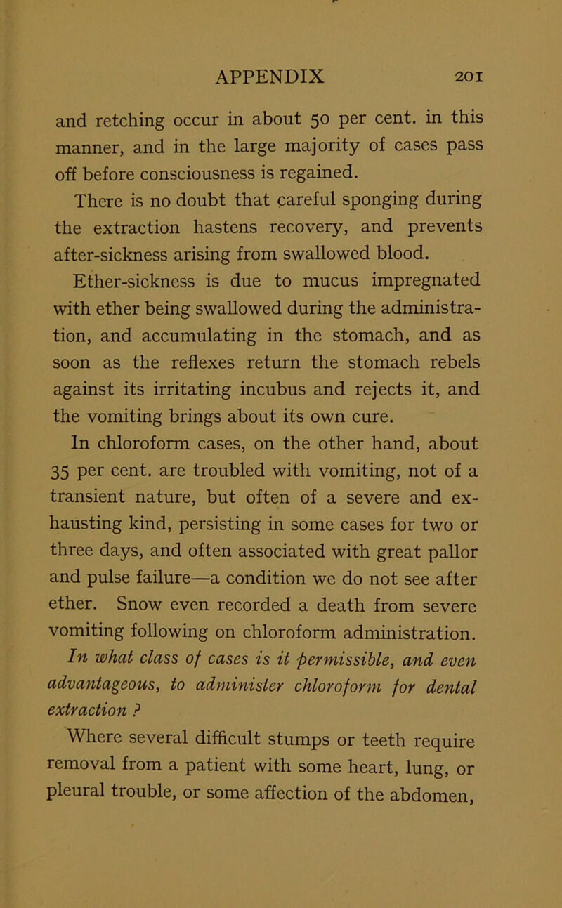 and retching occur in about 50 per cent, in this manner, and in the large majority of cases pass off before consciousness is regained. There is no doubt that careful sponging during the extraction hastens recovery, and prevents after-sickness arising from swallowed blood. Ether-sickness is due to mucus impregnated with ether being swallowed during the administra- tion, and accumulating in the stomach, and as soon as the reflexes return the stomach rebels against its irritating incubus and rejects it, and the vomiting brings about its own cure. In chloroform cases, on the other hand, about 35 per cent, are troubled with vomiting, not of a transient nature, but often of a severe and ex- hausting kind, persisting in some cases for two or three days, and often associated with great pallor and pulse failure—a condition we do not see after ether. Snow even recorded a death from severe vomiting following on chloroform administration. In what class of cases is it permissible, and even advantageous, to administer chloroform for dental extraction P Where several difficult stumps or teeth require removal from a patient with some heart, lung, or pleural trouble, or some affection of the abdomen,