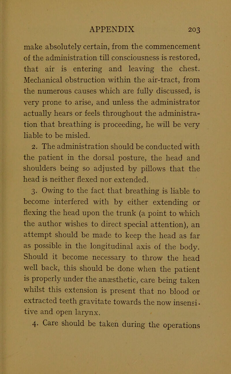 make absolutely certain, from the commencement of the administration till consciousness is restored, that air is entering and leaving the chest. Mechanical obstruction within the air-tract, from the numerous causes which are fully discussed, is very prone to arise, and unless the administrator actually hears or feels throughout the administra- tion that breathing is proceeding, he will be very liable to be misled. 2. The administration should be conducted with the patient in the dorsal posture, the head and shoulders being so adjusted by pillows that the head is neither flexed nor extended. 3. Owing to the fact that breathing is liable to become interfered with by either extending or flexing the head upon the trunk (a point to which the author wishes to direct special attention), an attempt should be made to keep the head as far as possible in the longitudinal axis of the body. Should it become necessary to throw the head well back, this should be done when the patient is properly under the anaesthetic, care being taken whilst this extension is present that no blood or extracted teeth gravitate towards the now insensi- tive and open larynx. 4. Care should be taken during the operations