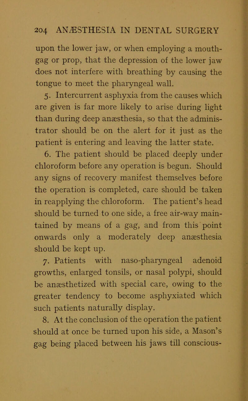 upon the lower jaw, or when employing a mouth- gag or prop, that the depression of the lower jaw does not interfere with breathing by causing the tongue to meet the pharyngeal wall. 5. Intercurrent asphyxia from the causes which are given is far more likely to arise during light than during deep anaesthesia, so that the adminis- trator should be on the alert for it just as the patient is entering and leaving the latter state. 6. The patient should be placed deeply under chloroform before any operation is begun. Should any signs of recovery manifest themselves before the operation is completed, care should be taken in reapplying the chloroform. The patient’s head should be turned to one side, a free air-way main- tained by means of a gag, and from this point onwards only a moderately deep anaesthesia should be kept up. 7. Patients with naso-pharyngeal adenoid growths, enlarged tonsils, or nasal polypi, should be anaesthetized with special care, owing to the greater tendency to become asphyxiated which such patients naturally display. 8. At the conclusion of the operation the patient should at once be turned upon his side, a Mason’s gag being placed between his jaws till conscious-