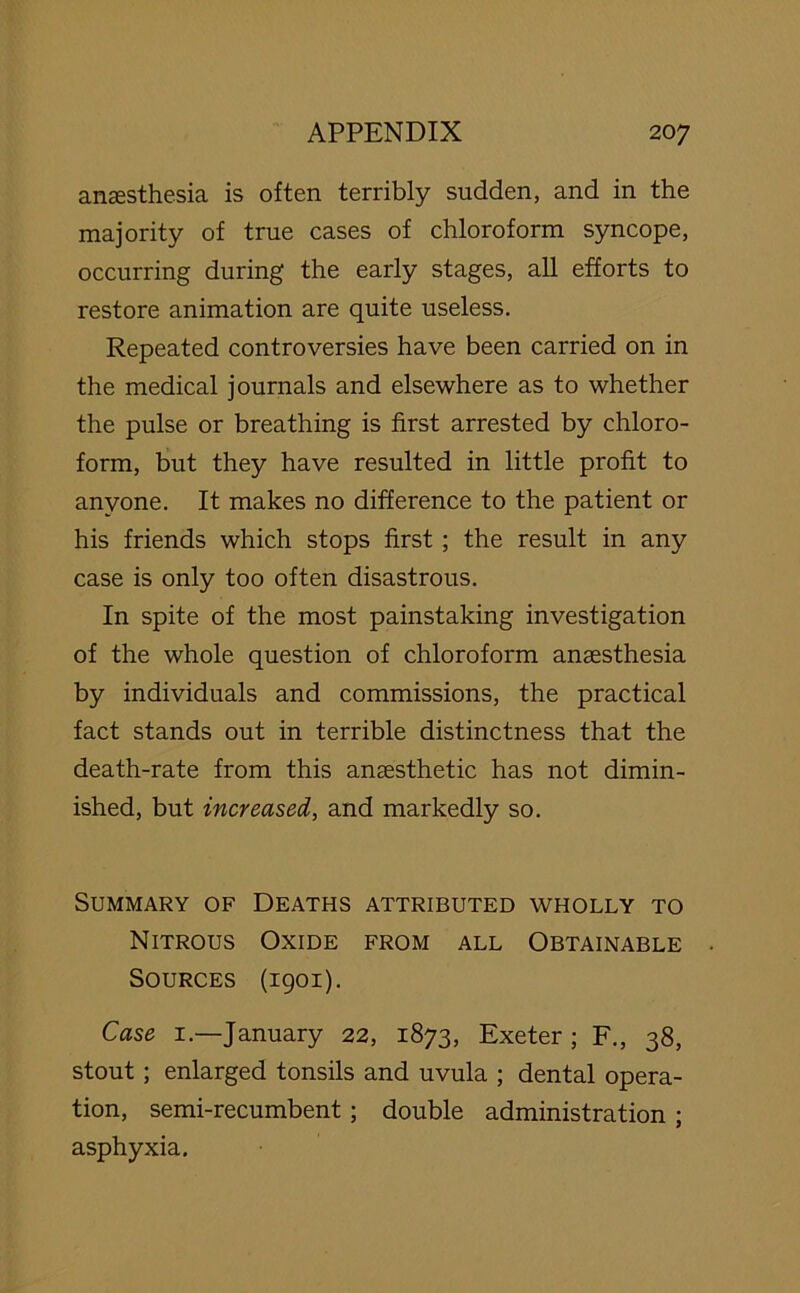 anaesthesia is often terribly sudden, and in the majority of true cases of chloroform syncope, occurring during the early stages, all efforts to restore animation are quite useless. Repeated controversies have been carried on in the medical journals and elsewhere as to whether the pulse or breathing is first arrested by chloro- form, but they have resulted in little profit to anyone. It makes no difference to the patient or his friends which stops first ; the result in any case is only too often disastrous. In spite of the most painstaking investigation of the whole question of chloroform anaesthesia by individuals and commissions, the practical fact stands out in terrible distinctness that the death-rate from this anaesthetic has not dimin- ished, but increased, and markedly so. Summary of Deaths attributed wholly to Nitrous Oxide from all Obtainable Sources (1901). Case 1.—January 22, 1873, Exeter; F., 38, stout ; enlarged tonsils and uvula ; dental opera- tion, semi-recumbent; double administration ; asphyxia.