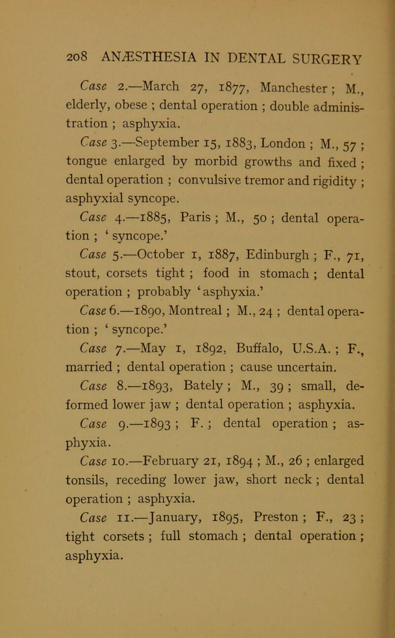 Case 2.—March 27, 1877, Manchester; M., elderly, obese ; dental operation ; double adminis- tration ; asphyxia. Case 3—September 15, 1883, London ; M., 57 ; tongue enlarged by morbid growths and fixed ; dental operation ; convulsive tremor and rigidity ; asphyxial syncope. Case 4.—1885, Paris ; M., 50 ; dental opera- tion ; ‘ syncope.’ Case 5.-—October 1, 1887, Edinburgh ; F., 71, stout, corsets tight ; food in stomach ; dental operation ; probably ‘ asphyxia.’ Case 6.—1890, Montreal; M., 24 ; dental opera- tion ; ‘ syncope.’ Case 7.—May 1, 1892, Buffalo, U.S.A. ; F., married ; dental operation ; cause uncertain. Case 8.—1893, Bately; M., 39 ; small, de- formed lower jaw ; dental operation ; asphyxia. Case 9.—1893 ; F. ; dental operation ; as- phyxia. Case 10.—February 21, 1894 ; M., 26 ; enlarged tonsils, receding lower jaw, short neck ; dental operation ; asphyxia. Case 11.—January, 1895, Preston ; F., 23 ; tight corsets ; full stomach ; dental operation ; asphyxia.