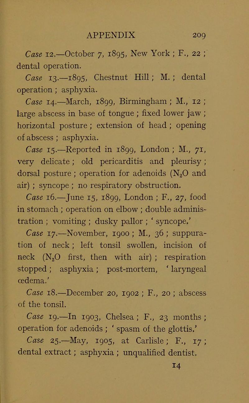 Case 12.—October 7, 1895, New York ; F., 22 ; dental operation. Case 13.—1895, Chestnut Hill; M. ; dental operation ; asphyxia. Case 14.—March, 1899, Birmingham ; M., 12 ; large abscess in base of tongue ; fixed lower jaw ; horizontal posture ; extension of head ; opening of abscess ; asphyxia. Case 15.—Reported in 1899, London ; M., 71, very delicate; old pericarditis and pleurisy; dorsal posture ; operation for adenoids (N20 and air) ; syncope ; no respiratory obstruction. Case 16.—June 15, 1899, London ; F., 27, food in stomach ; operation on elbow ; double adminis- tration ; vomiting ; dusky pallor ; ‘ syncope.’ Case 17.—November, 1900 ; M., 36 ; suppura- tion of neck; left tonsil swollen, incision of neck (N20 first, then with air) ; respiration stopped ; asphyxia ; post-mortem, ‘ laryngeal oedema.’ Case 18.—December 20, 1902 ; F., 20 ; abscess of the tonsil. Case 19.—In 1903, Chelsea ; F., 23 months ; operation for adenoids ; ‘ spasm of the glottis.’ Case 25.—May, 1905, at Carlisle; F., 17 ; dental extract; asphyxia ; unqualified dentist. 14