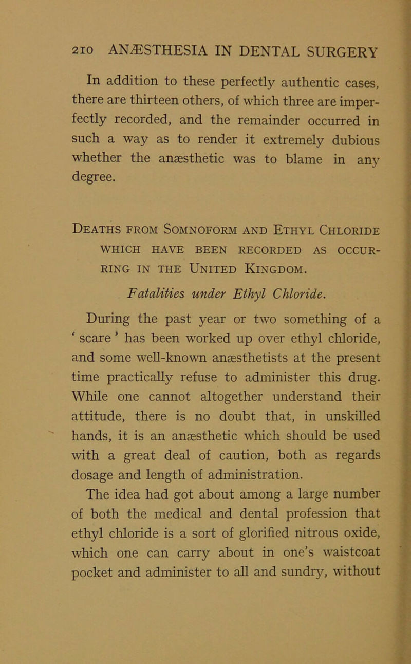 In addition to these perfectly authentic cases, there are thirteen others, of which three are imper- fectly recorded, and the remainder occurred in such a way as to render it extremely dubious whether the anaesthetic was to blame in any degree. Deaths from Somnoform and Ethyl Chloride WHICH HAVE BEEN RECORDED AS OCCUR- RING in the United Kingdom. Fatalities under Ethyl Chloride. During the past year or two something of a ‘ scare' has been worked up over ethyl chloride, and some well-known anaesthetists at the present time practically refuse to administer this drug. While one cannot altogether understand their attitude, there is no doubt that, in unskilled hands, it is an anaesthetic which should be used with a great deal of caution, both as regards dosage and length of administration. The idea had got about among a large number of both the medical and dental profession that ethyl chloride is a sort of glorified nitrous oxide, which one can carry about in one’s waistcoat pocket and administer to all and sundry, without
