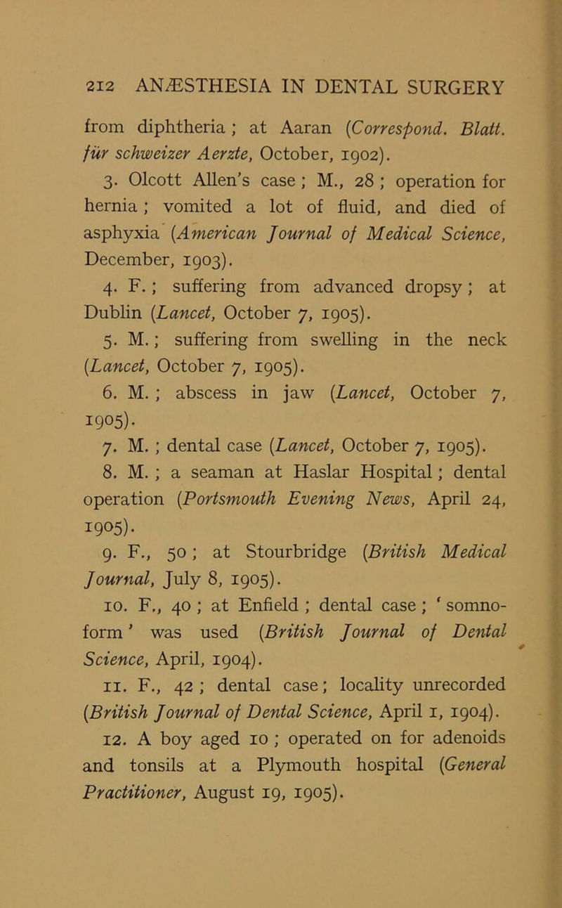 from diphtheria ; at Aaran (Correspond. Blatt. fur schweizer Aerzte, October, 1902). 3. Olcott Allen’s case; M., 28 ; operation for hernia; vomited a lot of fluid, and died of asphyxia (American Journal of Medical Science, December, 1903). 4. F.; suffering from advanced dropsy; at Dublin {Lancet, October 7, 1905). 5. M.; suffering from swelling in the neck [Lancet, October 7, 1905). 6. M. ; abscess in jaw [Lancet, October 7, I905)- 7. M. ; dental case [Lancet, October 7, 1905). 8. M. ; a seaman at Haslar Hospital; dental operation [Portsmouth Evening News, April 24, I9°5) • 9. F., 50; at Stourbridge [British Medical Journal, July 8, 1905). 10. F., 40 ; at Enfield ; dental case ; ‘ somno- form ’ was used [British Journal of Dental Science, April, 1904). 11. F., 42; dental case; locality unrecorded [British Journal of Dental Science, April 1, 1904). 12. A boy aged 10 ; operated on for adenoids and tonsils at a Plymouth hospital [General Practitioner, August 19, 1905).