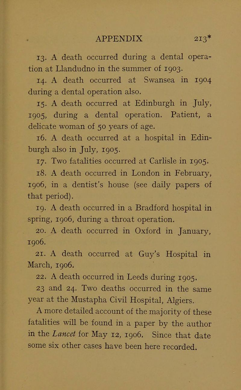 13. A death occurred during a dental opera- tion at Llandudno in the summer of 1903. 14. A death occurred at Swansea in 1904 during a dental operation also. 15. A death occurred at Edinburgh in July, 1905, during a dental operation. Patient, a delicate woman of 50 years of age. 16. A death occurred at a hospital in Edin- burgh also in July, 1905. 17. Two fatalities occurred at Carlisle in 1905. 18. A death occurred in London in February, 1906, in a dentist’s house (see daily papers of that period). 19. A death occurred in a Bradford hospital in spring, 1906, during a throat operation. 20. A death occurred in Oxford in January, 1906. 21. A death occurred at Guy’s Hospital in March, 1906. 22. A death occurred in Leeds during 1905. 23 and 24. Two deaths occurred in the same year at the Mustapha Civil Hospital, Algiers. A more detailed account of the majority of these fatalities will be found in a paper by the author in the Lancet for May 12, 1906. Since that date some six other cases have been here recorded.