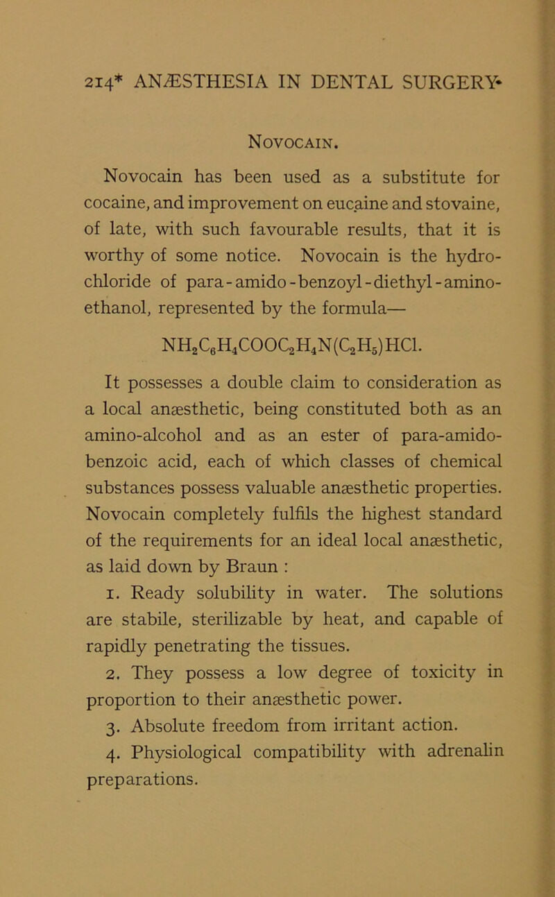 Novocain. Novocain has been used as a substitute for cocaine, and improvement on eucaine and stovaine, of late, with such favourable results, that it is worthy of some notice. Novocain is the hydro- chloride of para - amido - benzoyl - diethyl - amino- ethanol, represented by the formula— NH2C6H4COOC2H4N(C2H5) HC1. It possesses a double claim to consideration as a local anaesthetic, being constituted both as an amino-alcohol and as an ester of para-amido- benzoic acid, each of which classes of chemical substances possess valuable anaesthetic properties. Novocain completely fulfils the highest standard of the requirements for an ideal local anaesthetic, as laid down by Braun : 1. Ready solubility in water. The solutions are stabile, sterilizable by heat, and capable of rapidly penetrating the tissues. 2. They possess a low degree of toxicity in proportion to their anaesthetic power. 3. Absolute freedom from irritant action. 4. Physiological compatibility with adrenalin preparations.