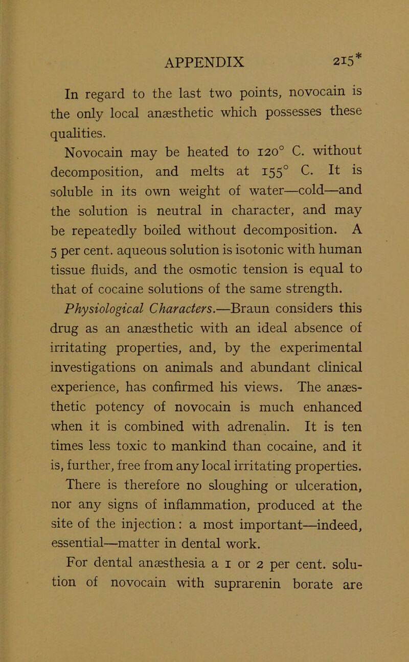 215* In regard to the last two points, novocain is the only local anaesthetic which possesses these qualities. Novocain may be heated to 120° C. without decomposition, and melts at 1550 C. It is soluble in its own weight of water—cold—and the solution is neutral in character, and may be repeatedly boiled without decomposition. A 5 per cent, aqueous solution is isotonic with human tissue fluids, and the osmotic tension is equal to that of cocaine solutions of the same strength. Physiological Characters.—Braun considers this drug as an anaesthetic with an ideal absence of irritating properties, and, by the experimental investigations on animals and abundant clinical experience, has confirmed his views. The anaes- thetic potency of novocain is much enhanced when it is combined with adrenalin. It is ten times less toxic to mankind than cocaine, and it is, further, free from any local irritating properties. There is therefore no sloughing or ulceration, nor any signs of inflammation, produced at the site of the injection: a most important—indeed, essential—matter in dental work. For dental anaesthesia a 1 or 2 per cent, solu- tion of novocain with suprarenin borate are